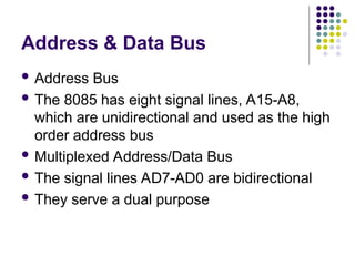 Address & Data Bus
 Address Bus
 The 8085 has eight signal lines, A15-A8,
which are unidirectional and used as the high
order address bus
 Multiplexed Address/Data Bus
 The signal lines AD7-AD0 are bidirectional
 They serve a dual purpose
 