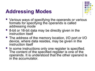 Addressing Modes
 Various ways of specifying the operands or various
formats for specifying the operands is called
addressing mode
 8-bit or 16-bit data may be directly given in the
instruction itself
 The address of the memory location, I/O port or I/O
device, where data resides, may be given in the
instruction itself
 In some instructions only one register is specified.
The content of the specified register is one of the
operands. It is understood that the other operand is
in the accumulator.
 