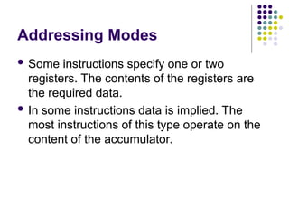 Addressing Modes
 Some instructions specify one or two
registers. The contents of the registers are
the required data.
 In some instructions data is implied. The
most instructions of this type operate on the
content of the accumulator.
 