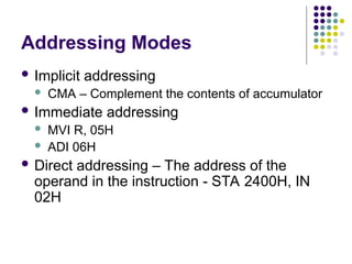 Addressing Modes
 Implicit addressing
 CMA – Complement the contents of accumulator
 Immediate addressing
 MVI R, 05H
 ADI 06H
 Direct addressing – The address of the
operand in the instruction - STA 2400H, IN
02H
 