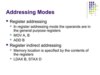 Addressing Modes
 Register addressing
 In register addressing mode the operands are in
the general purpose registers
 MOV A, B
 ADD B
 Register indirect addressing
 Memory location is specified by the contents of
the registers
 LDAX B, STAX D
 