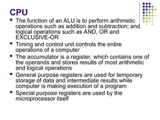 CPU
 The function of an ALU is to perform arithmetic
operations such as addition and subtraction; and
logical operations such as AND, OR and
EXCLUSIVE-OR
 Timing and control unit controls the entire
operations of a computer
 The accumulator is a register, which contains one of
the operands and stores results of most arithmetic
and logical operations
 General purpose registers are used for temporary
storage of data and intermediate results while
computer is making execution of a program
 Special purpose registers are used by the
microprocessor itself
 