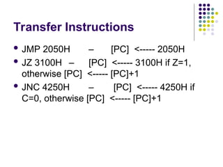 Transfer Instructions
 JMP 2050H – [PC] <----- 2050H
 JZ 3100H – [PC] <----- 3100H if Z=1,
otherwise [PC] <----- [PC]+1
 JNC 4250H – [PC] <----- 4250H if
C=0, otherwise [PC] <----- [PC]+1
 