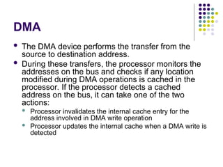 DMA
 The DMA device performs the transfer from the
source to destination address.
 During these transfers, the processor monitors the
addresses on the bus and checks if any location
modified during DMA operations is cached in the
processor. If the processor detects a cached
address on the bus, it can take one of the two
actions:
 Processor invalidates the internal cache entry for the
address involved in DMA write operation
 Processor updates the internal cache when a DMA write is
detected
 