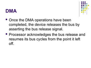 DMA
 Once the DMA operations have been
completed, the device releases the bus by
asserting the bus release signal.
 Processor acknowledges the bus release and
resumes its bus cycles from the point it left
off.
 