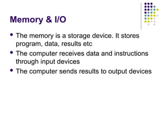 Memory & I/O
 The memory is a storage device. It stores
program, data, results etc
 The computer receives data and instructions
through input devices
 The computer sends results to output devices
 