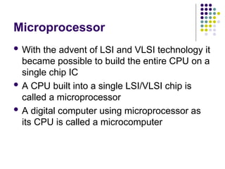 Microprocessor
 With the advent of LSI and VLSI technology it
became possible to build the entire CPU on a
single chip IC
 A CPU built into a single LSI/VLSI chip is
called a microprocessor
 A digital computer using microprocessor as
its CPU is called a microcomputer
 