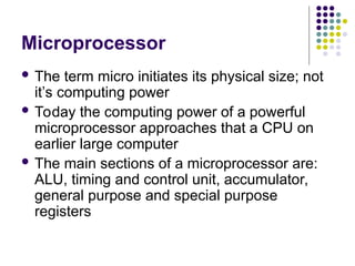 Microprocessor
 The term micro initiates its physical size; not
it’s computing power
 Today the computing power of a powerful
microprocessor approaches that a CPU on
earlier large computer
 The main sections of a microprocessor are:
ALU, timing and control unit, accumulator,
general purpose and special purpose
registers
 