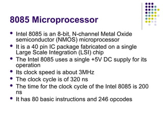 8085 Microprocessor
 Intel 8085 is an 8-bit, N-channel Metal Oxide
semiconductor (NMOS) microprocessor
 It is a 40 pin IC package fabricated on a single
Large Scale Integration (LSI) chip
 The Intel 8085 uses a single +5V DC supply for its
operation
 Its clock speed is about 3MHz
 The clock cycle is of 320 ns
 The time for the clock cycle of the Intel 8085 is 200
ns
 It has 80 basic instructions and 246 opcodes
 