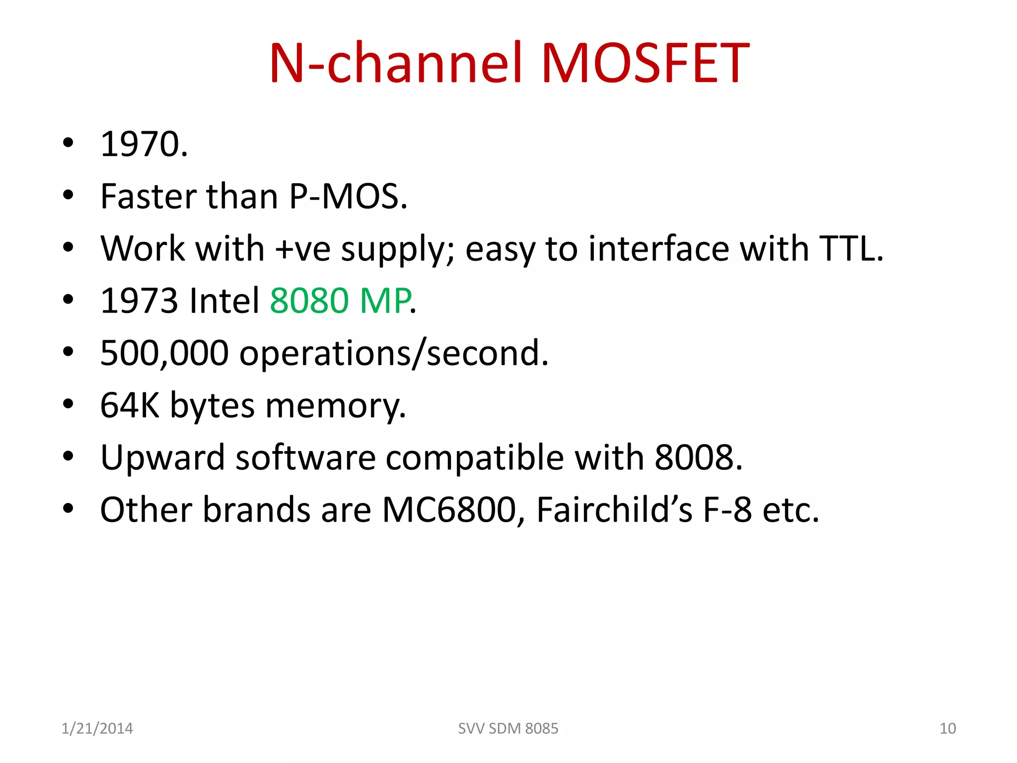 N-channel MOSFET
• 1970.
• Faster than P-MOS.
• Work with +ve supply; easy to interface with TTL.
• 1973 Intel 8080 MP.
• 500,000 operations/second.
• 64K bytes memory.
• Upward software compatible with 8008.
• Other brands are MC6800, Fairchild’s F-8 etc.
1/21/2014 10SVV SDM 8085
 