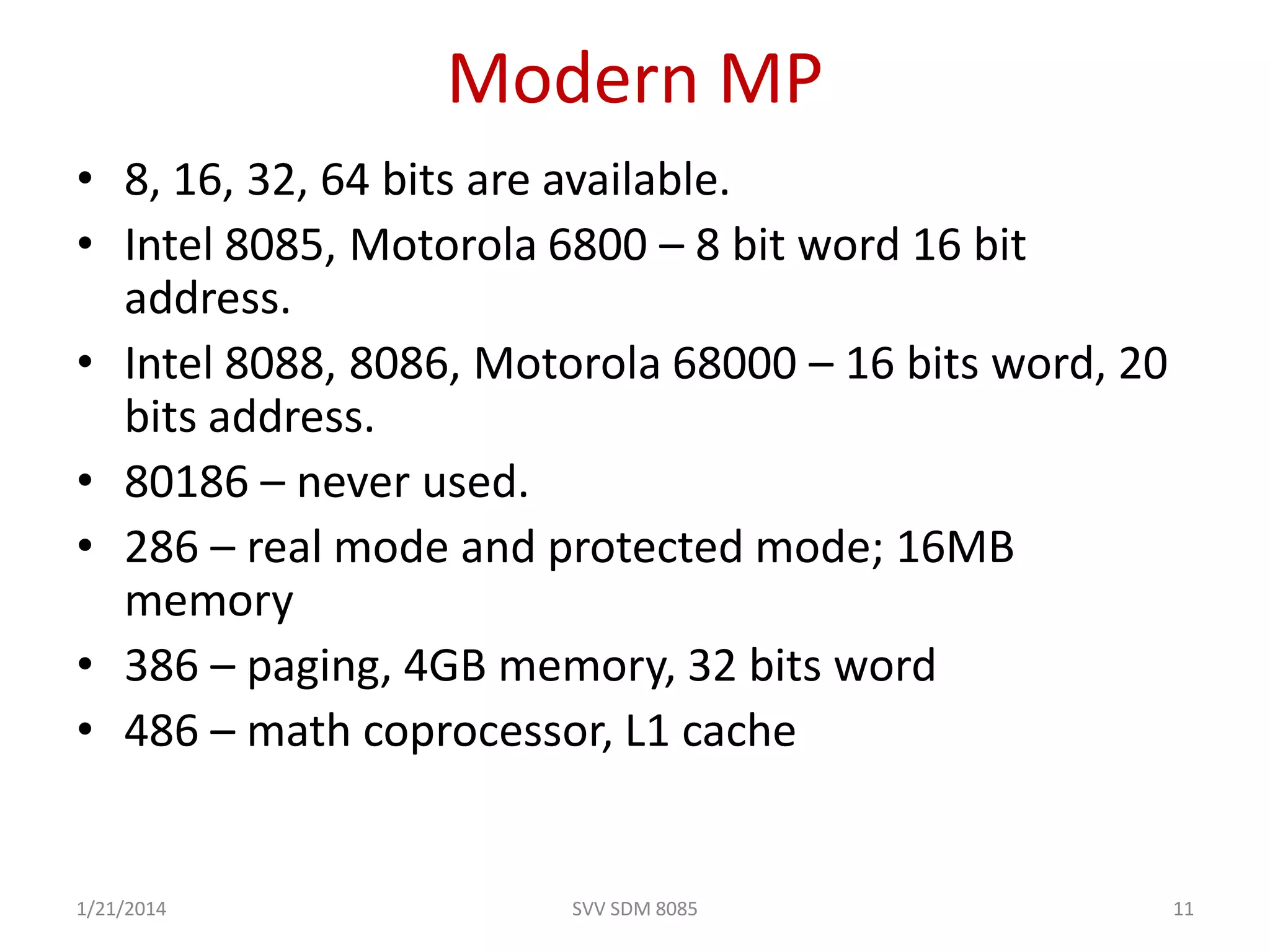 Modern MP
• 8, 16, 32, 64 bits are available.
• Intel 8085, Motorola 6800 – 8 bit word 16 bit
address.
• Intel 8088, 8086, Motorola 68000 – 16 bits word, 20
bits address.
• 80186 – never used.
• 286 – real mode and protected mode; 16MB
memory
• 386 – paging, 4GB memory, 32 bits word
• 486 – math coprocessor, L1 cache
1/21/2014 11SVV SDM 8085
 