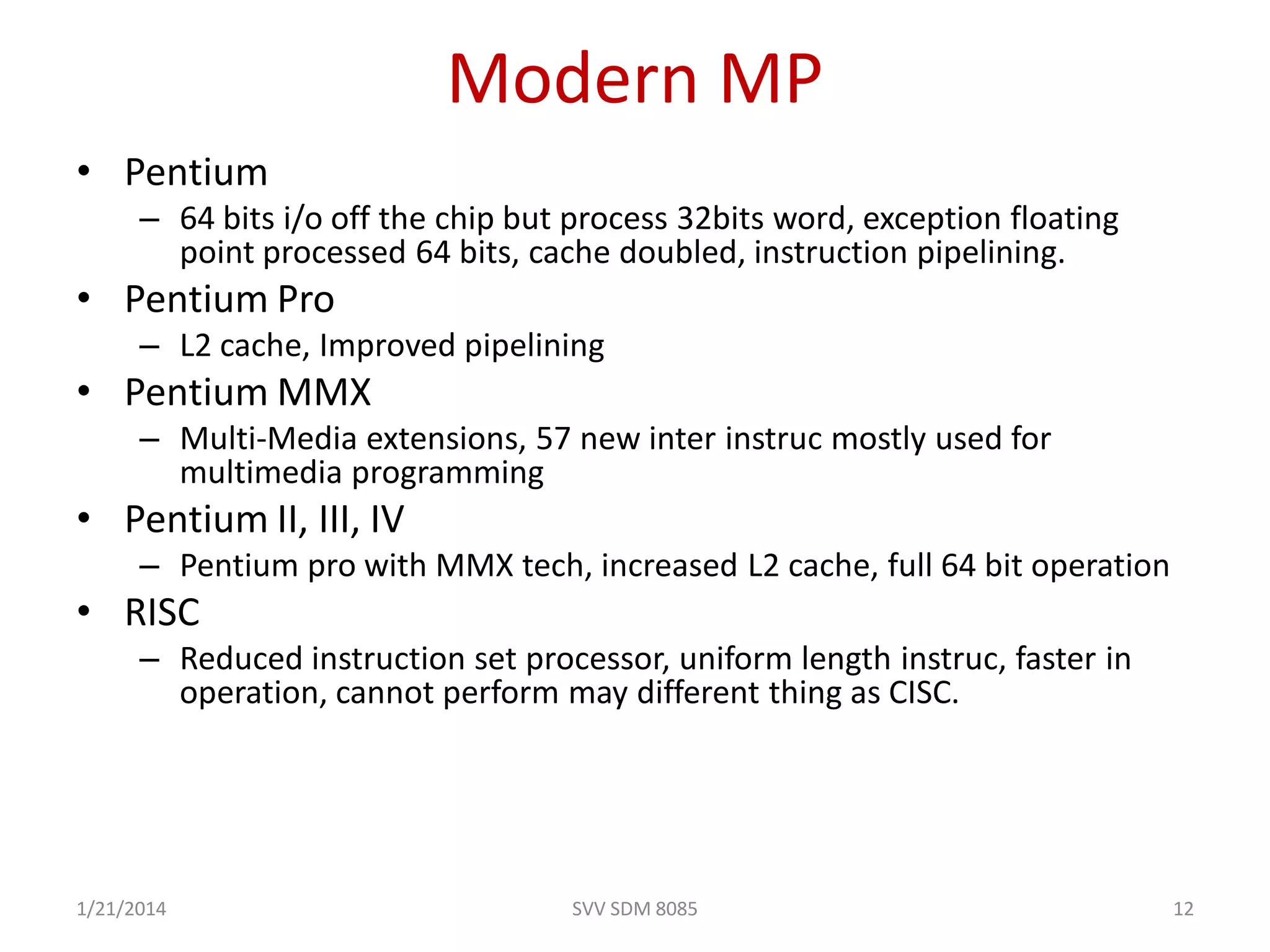 Modern MP
• Pentium
– 64 bits i/o off the chip but process 32bits word, exception floating
point processed 64 bits, cache doubled, instruction pipelining.
• Pentium Pro
– L2 cache, Improved pipelining
• Pentium MMX
– Multi-Media extensions, 57 new inter instruc mostly used for
multimedia programming
• Pentium II, III, IV
– Pentium pro with MMX tech, increased L2 cache, full 64 bit operation
• RISC
– Reduced instruction set processor, uniform length instruc, faster in
operation, cannot perform may different thing as CISC.
1/21/2014 12SVV SDM 8085
 