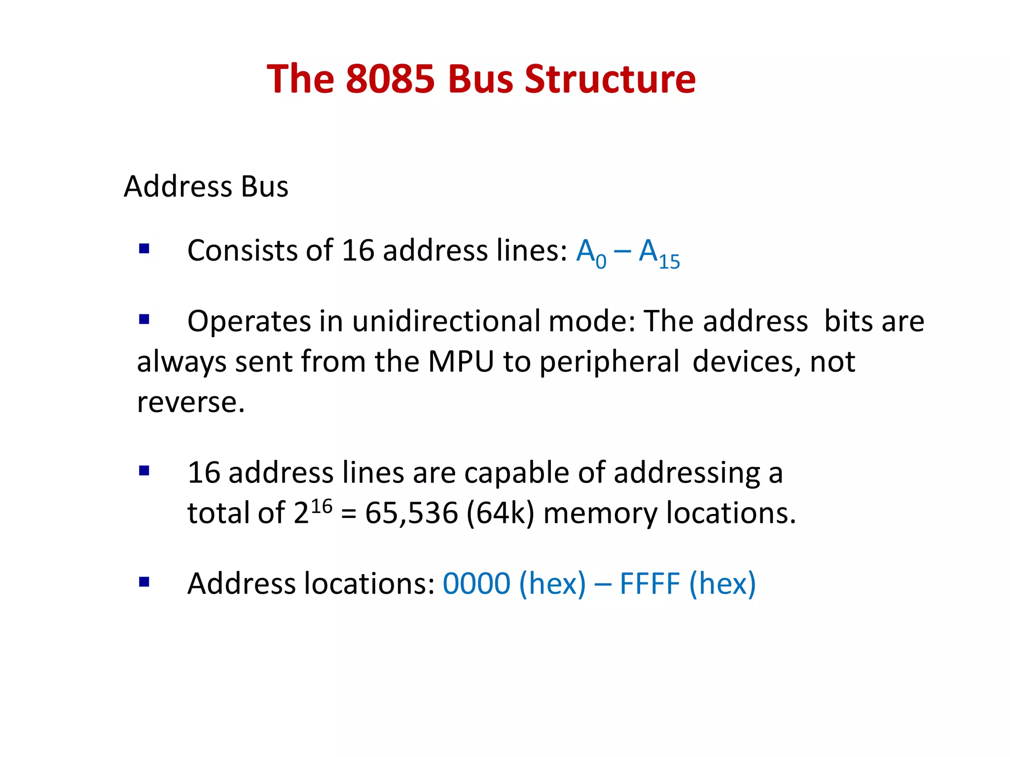 The 8085 Bus Structure
Address Bus
 Consists of 16 address lines: A0 – A15
 Operates in unidirectional mode: The address bits are
always sent from the MPU to peripheral devices, not
reverse.
 16 address lines are capable of addressing a
total of 216 = 65,536 (64k) memory locations.
 Address locations: 0000 (hex) – FFFF (hex)
 