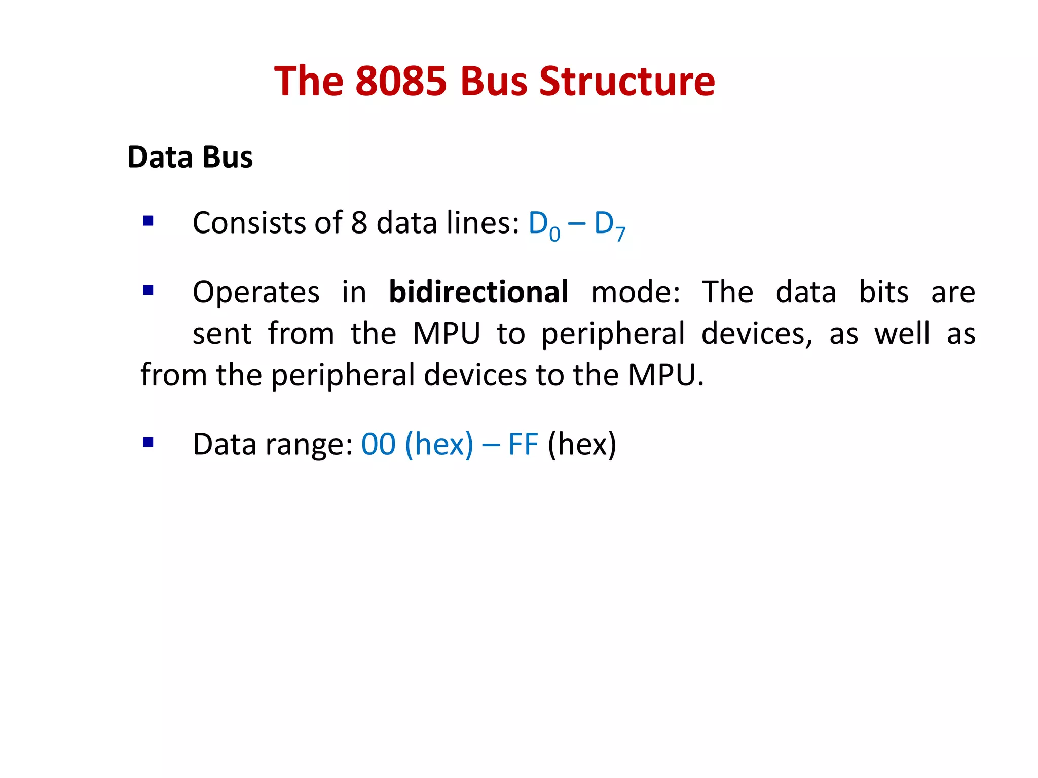 The 8085 Bus Structure
Data Bus
 Consists of 8 data lines: D0 – D7
 Operates in bidirectional mode: The data bits are
sent from the MPU to peripheral devices, as well as
from the peripheral devices to the MPU.
 Data range: 00 (hex) – FF (hex)
 