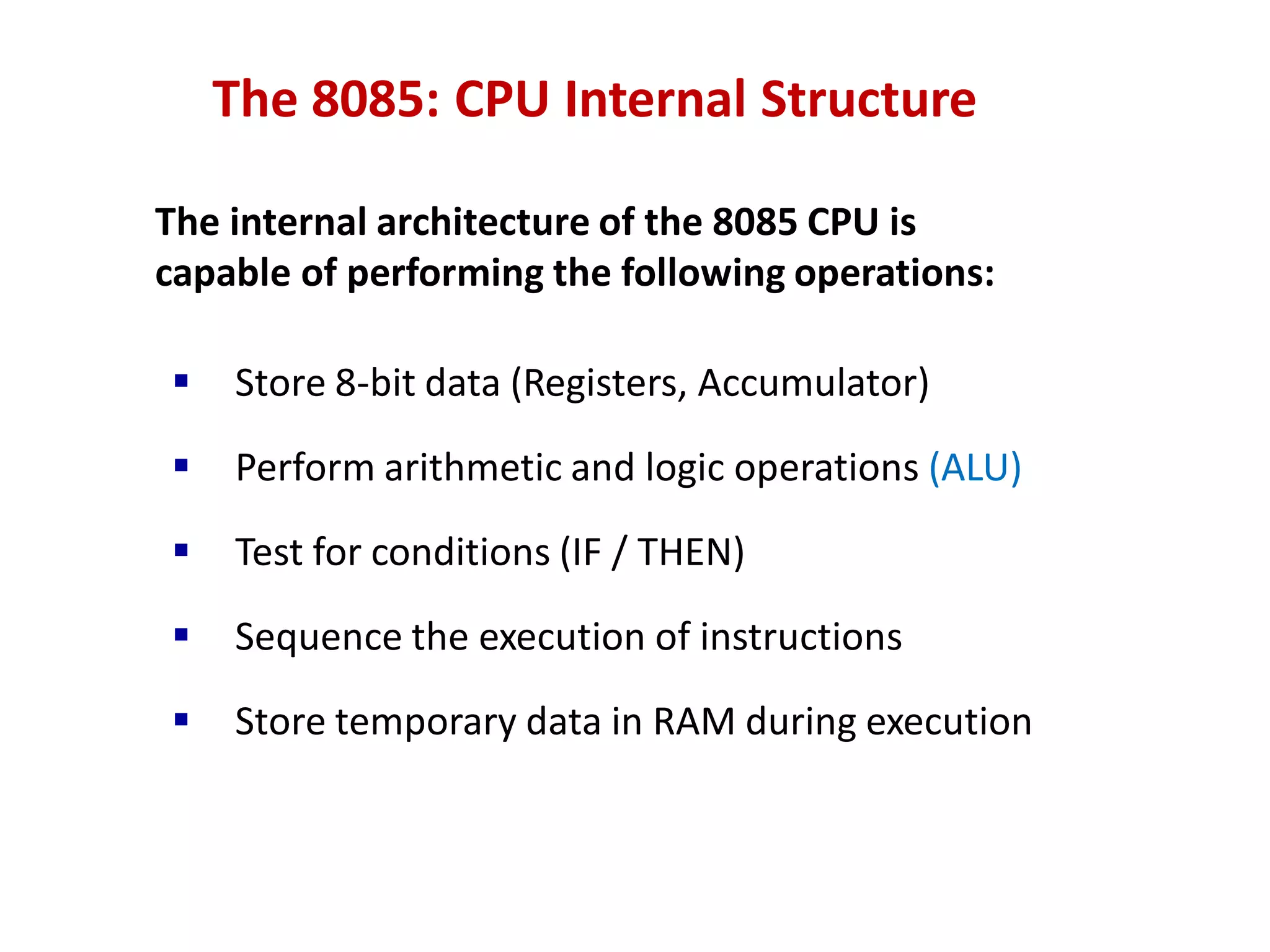 The 8085: CPU Internal Structure
The internal architecture of the 8085 CPU is
capable of performing the following operations:
 Store 8-bit data (Registers, Accumulator)
 Perform arithmetic and logic operations (ALU)
 Test for conditions (IF / THEN)
 Sequence the execution of instructions
 Store temporary data in RAM during execution
 
