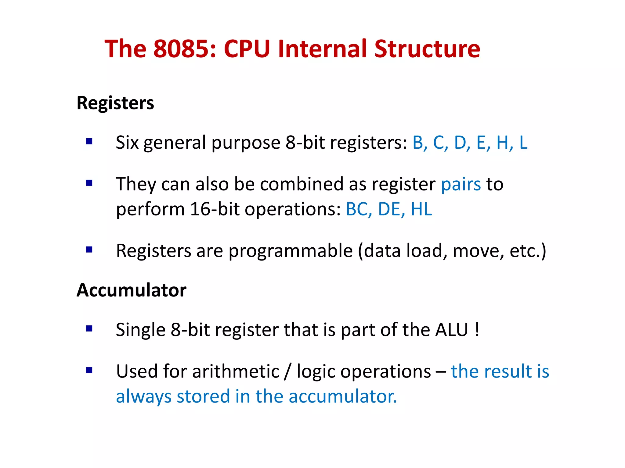 The 8085: CPU Internal Structure
Registers
 Six general purpose 8-bit registers: B, C, D, E, H, L
 They can also be combined as register pairs to
perform 16-bit operations: BC, DE, HL
 Registers are programmable (data load, move, etc.)
Accumulator
 Single 8-bit register that is part of the ALU !
 Used for arithmetic / logic operations – the result is
always stored in the accumulator.
 