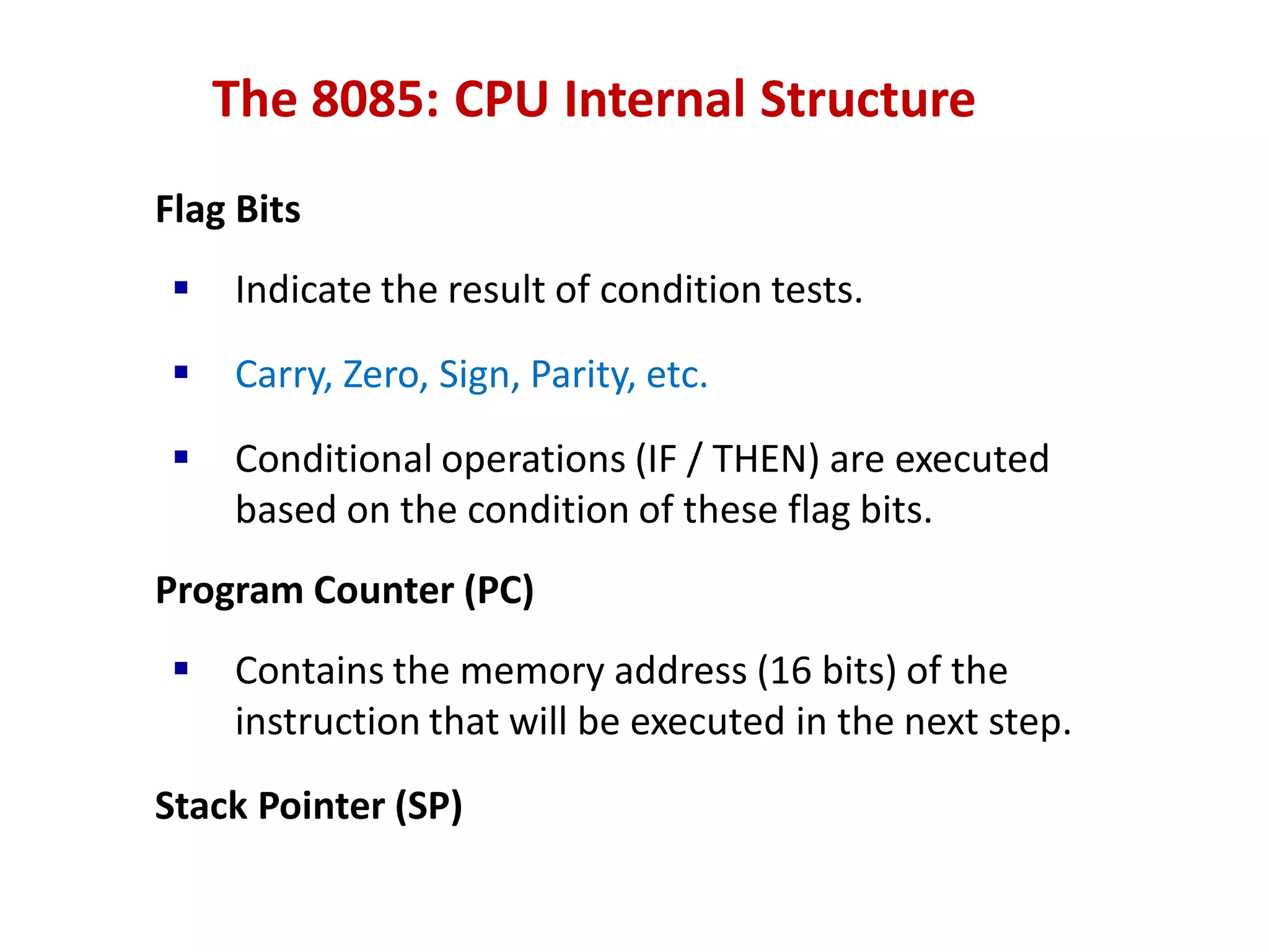 The 8085: CPU Internal Structure
Flag Bits
 Indicate the result of condition tests.
 Carry, Zero, Sign, Parity, etc.
 Conditional operations (IF / THEN) are executed
based on the condition of these flag bits.
Program Counter (PC)
 Contains the memory address (16 bits) of the
instruction that will be executed in the next step.
Stack Pointer (SP)
 