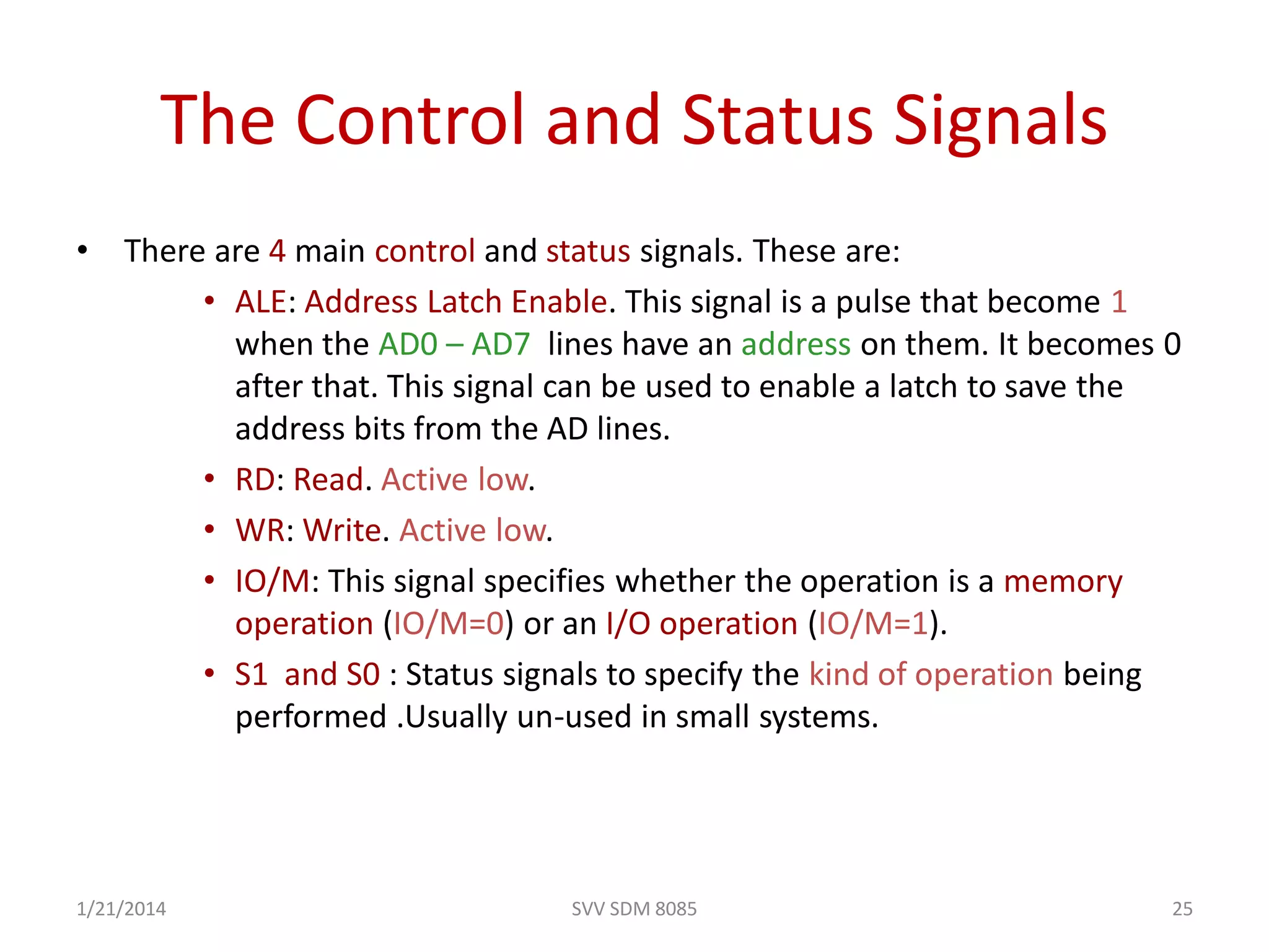 SVV SDM 8085 25
The Control and Status Signals
• There are 4 main control and status signals. These are:
• ALE: Address Latch Enable. This signal is a pulse that become 1
when the AD0 – AD7 lines have an address on them. It becomes 0
after that. This signal can be used to enable a latch to save the
address bits from the AD lines.
• RD: Read. Active low.
• WR: Write. Active low.
• IO/M: This signal specifies whether the operation is a memory
operation (IO/M=0) or an I/O operation (IO/M=1).
• S1 and S0 : Status signals to specify the kind of operation being
performed .Usually un-used in small systems.
1/21/2014
 
