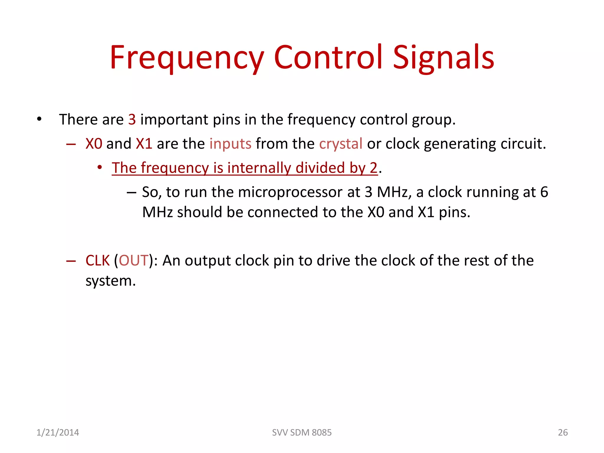 SVV SDM 8085 26
Frequency Control Signals
• There are 3 important pins in the frequency control group.
– X0 and X1 are the inputs from the crystal or clock generating circuit.
• The frequency is internally divided by 2.
– So, to run the microprocessor at 3 MHz, a clock running at 6
MHz should be connected to the X0 and X1 pins.
– CLK (OUT): An output clock pin to drive the clock of the rest of the
system.
1/21/2014
 