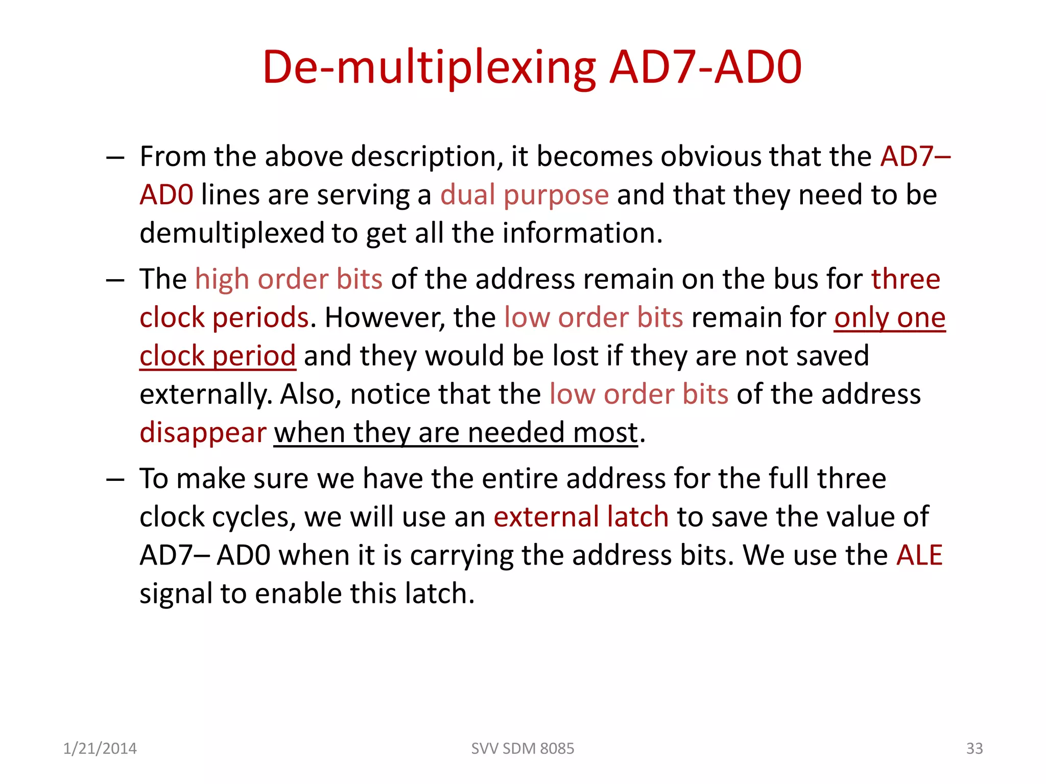 SVV SDM 8085 33
De-multiplexing AD7-AD0
– From the above description, it becomes obvious that the AD7–
AD0 lines are serving a dual purpose and that they need to be
demultiplexed to get all the information.
– The high order bits of the address remain on the bus for three
clock periods. However, the low order bits remain for only one
clock period and they would be lost if they are not saved
externally. Also, notice that the low order bits of the address
disappear when they are needed most.
– To make sure we have the entire address for the full three
clock cycles, we will use an external latch to save the value of
AD7– AD0 when it is carrying the address bits. We use the ALE
signal to enable this latch.
1/21/2014
 