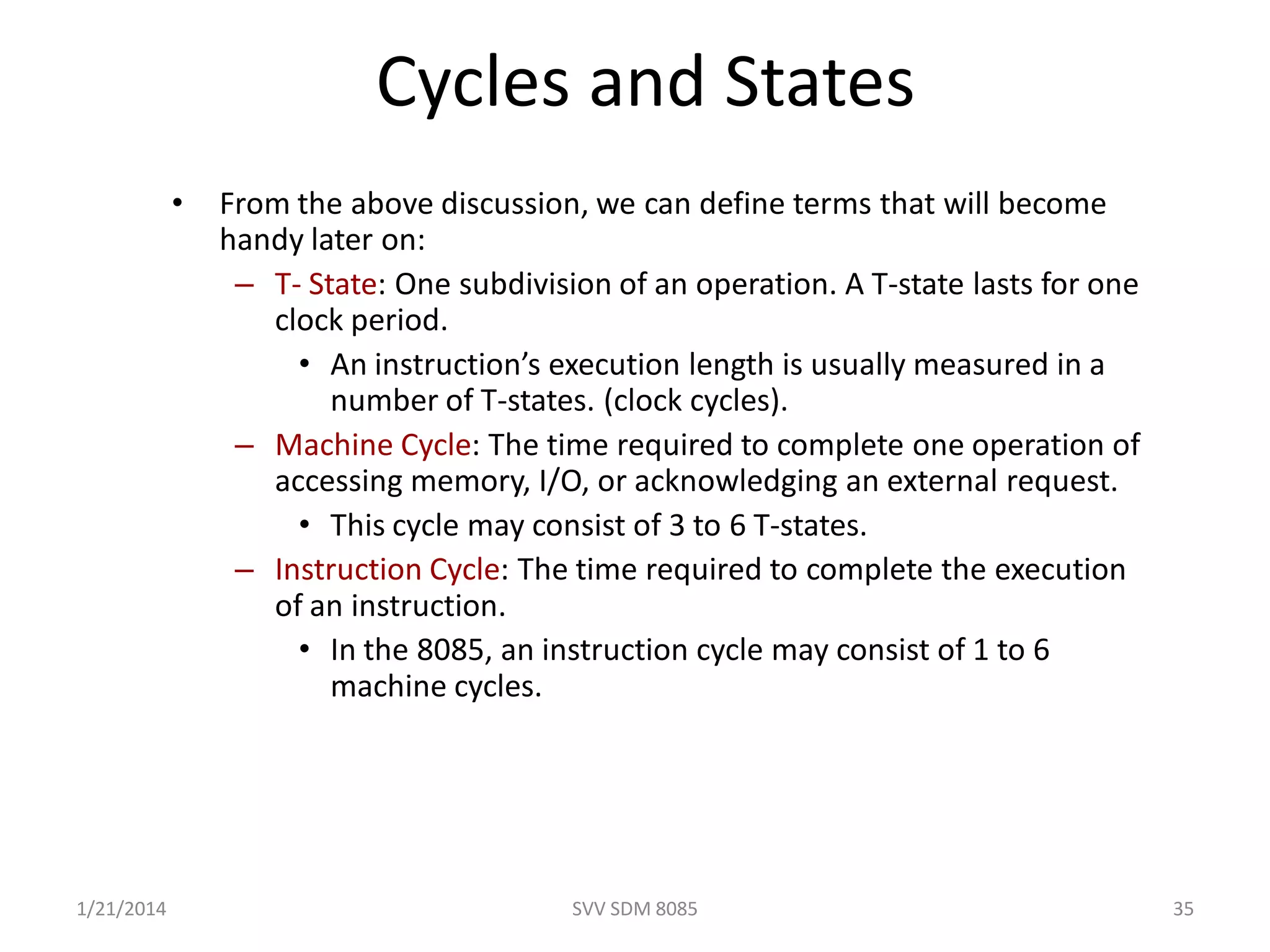 SVV SDM 8085 35
Cycles and States
• From the above discussion, we can define terms that will become
handy later on:
– T- State: One subdivision of an operation. A T-state lasts for one
clock period.
• An instruction’s execution length is usually measured in a
number of T-states. (clock cycles).
– Machine Cycle: The time required to complete one operation of
accessing memory, I/O, or acknowledging an external request.
• This cycle may consist of 3 to 6 T-states.
– Instruction Cycle: The time required to complete the execution
of an instruction.
• In the 8085, an instruction cycle may consist of 1 to 6
machine cycles.
1/21/2014
 