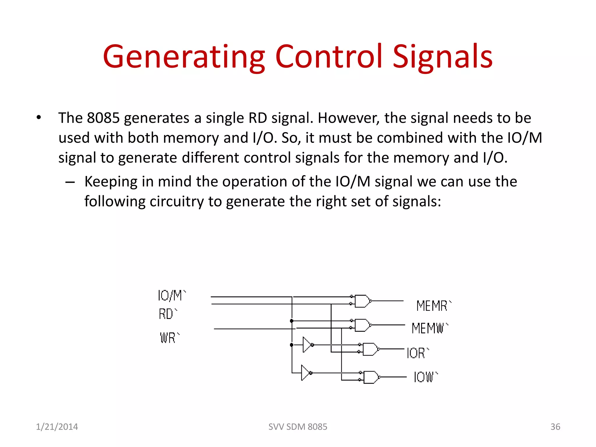 SVV SDM 8085 36
Generating Control Signals
• The 8085 generates a single RD signal. However, the signal needs to be
used with both memory and I/O. So, it must be combined with the IO/M
signal to generate different control signals for the memory and I/O.
– Keeping in mind the operation of the IO/M signal we can use the
following circuitry to generate the right set of signals:
1/21/2014
 