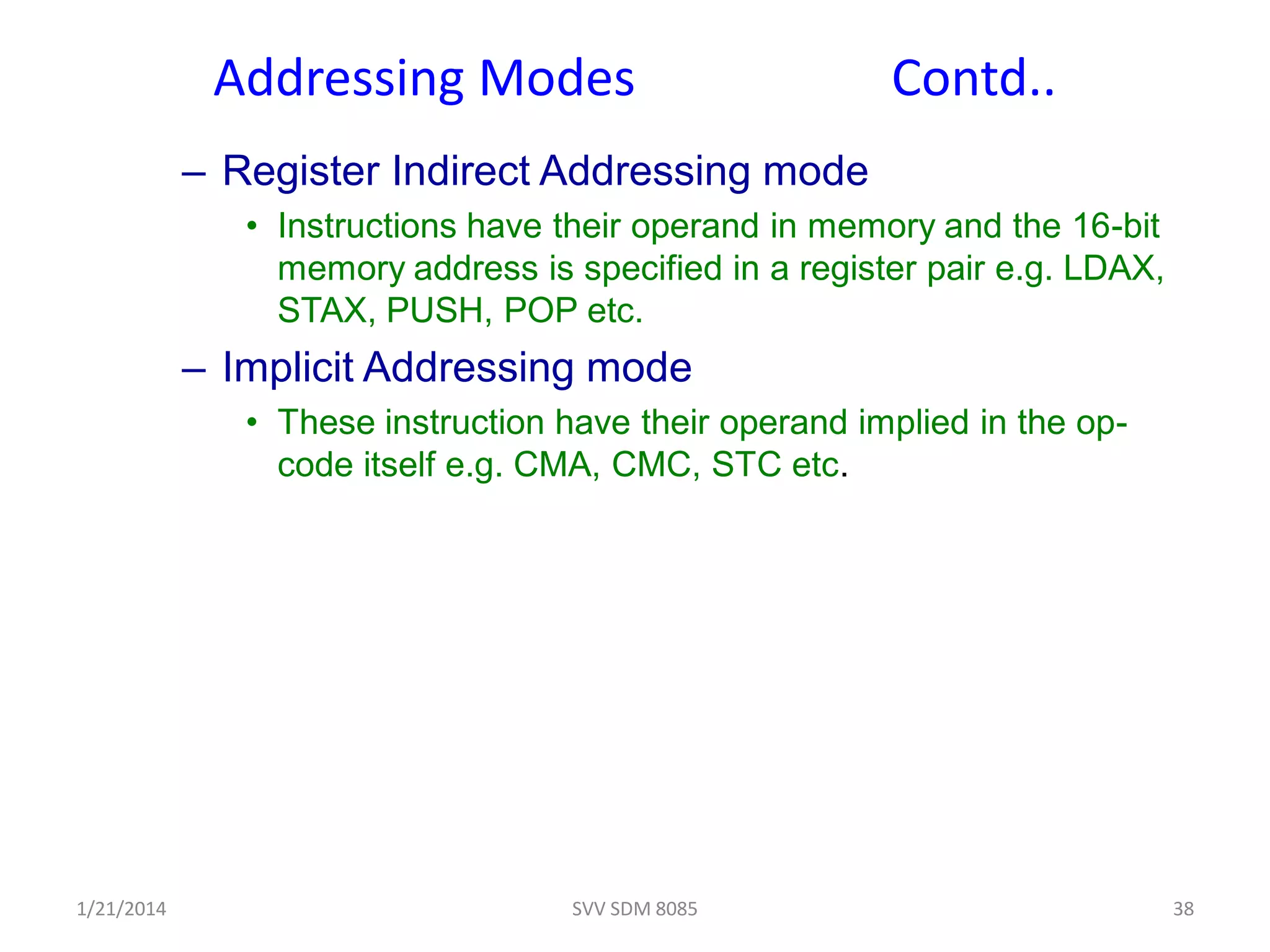Addressing Modes Contd..
– Register Indirect Addressing mode
• Instructions have their operand in memory and the 16-bit
memory address is specified in a register pair e.g. LDAX,
STAX, PUSH, POP etc.
– Implicit Addressing mode
• These instruction have their operand implied in the op-
code itself e.g. CMA, CMC, STC etc.
1/21/2014 38SVV SDM 8085
 