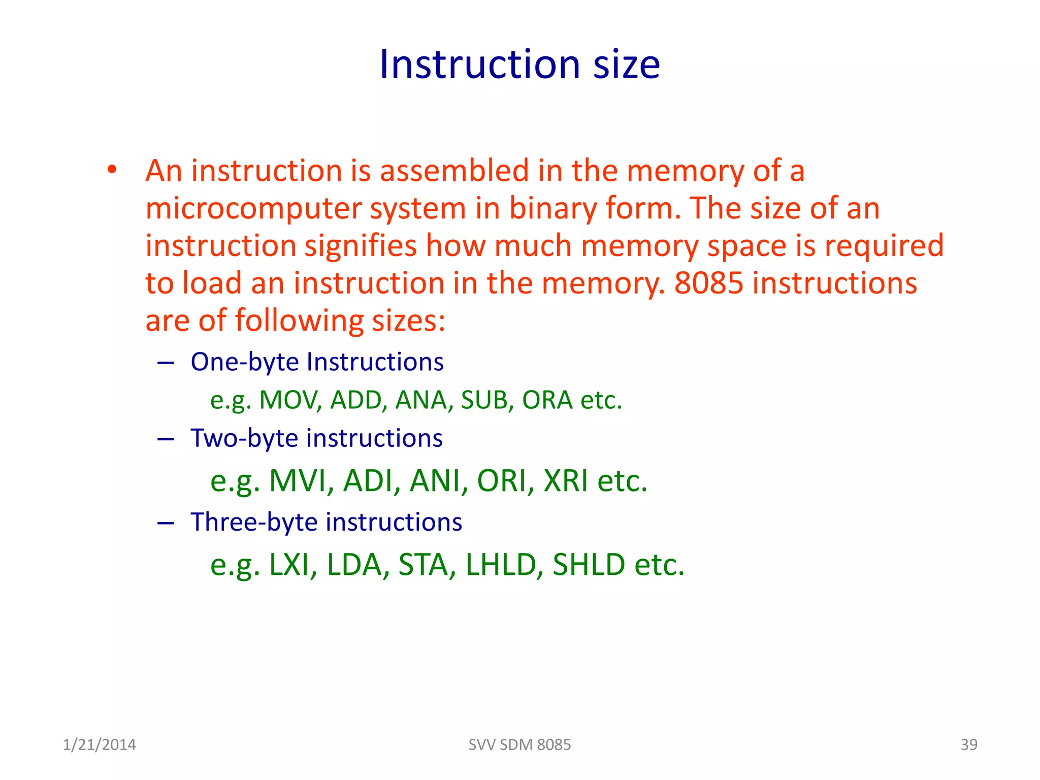 Instruction size
• An instruction is assembled in the memory of a
microcomputer system in binary form. The size of an
instruction signifies how much memory space is required
to load an instruction in the memory. 8085 instructions
are of following sizes:
– One-byte Instructions
e.g. MOV, ADD, ANA, SUB, ORA etc.
– Two-byte instructions
e.g. MVI, ADI, ANI, ORI, XRI etc.
– Three-byte instructions
e.g. LXI, LDA, STA, LHLD, SHLD etc.
1/21/2014 39SVV SDM 8085
 