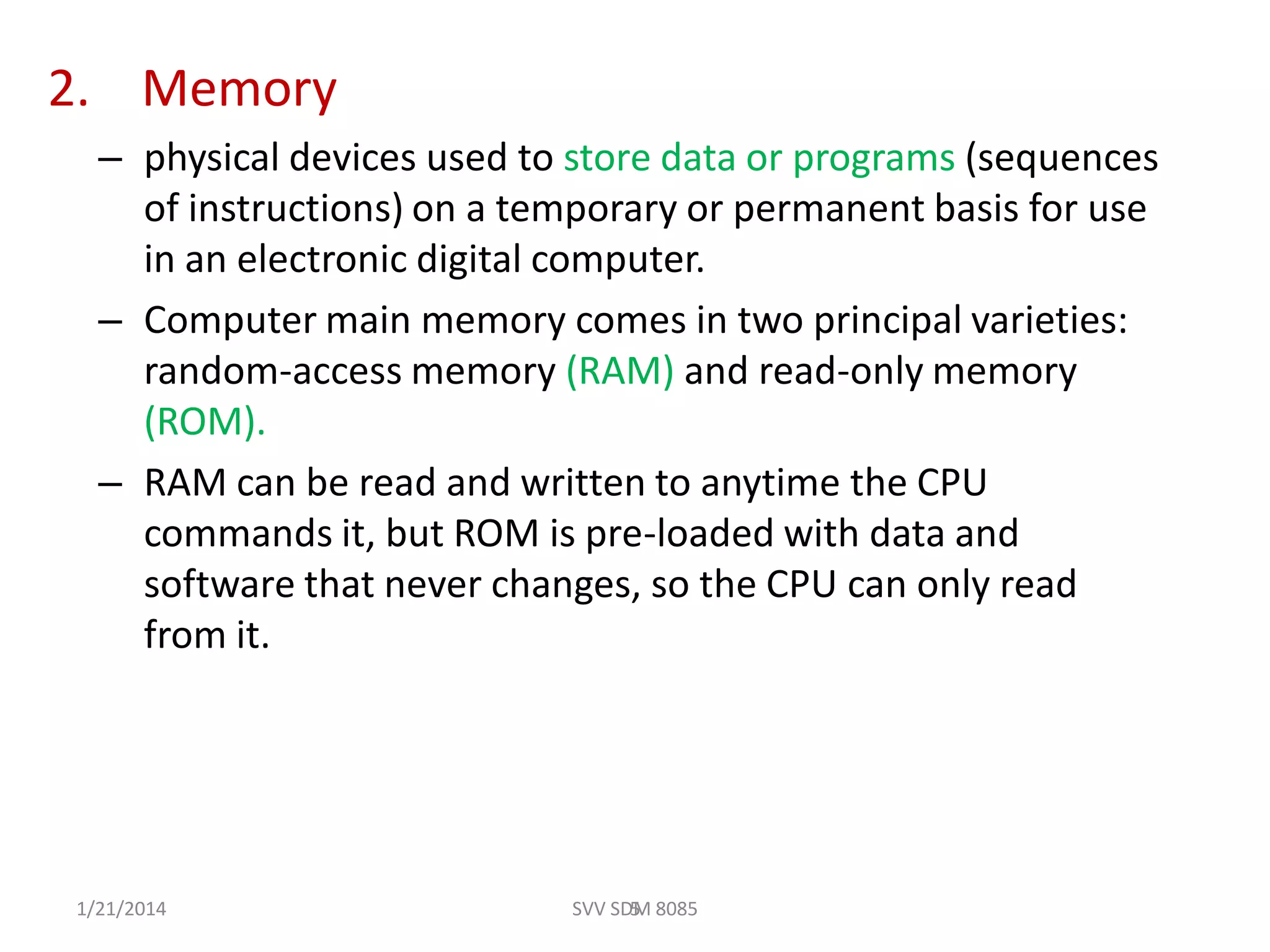 2. Memory
– physical devices used to store data or programs (sequences
of instructions) on a temporary or permanent basis for use
in an electronic digital computer.
– Computer main memory comes in two principal varieties:
random-access memory (RAM) and read-only memory
(ROM).
– RAM can be read and written to anytime the CPU
commands it, but ROM is pre-loaded with data and
software that never changes, so the CPU can only read
from it.
51/21/2014 SVV SDM 8085
 