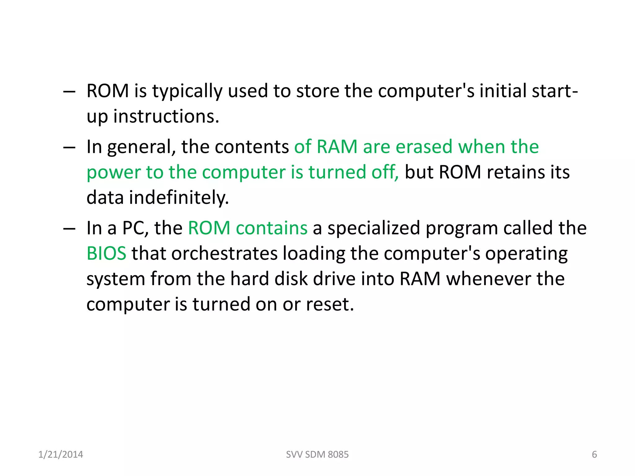 – ROM is typically used to store the computer's initial start-
up instructions.
– In general, the contents of RAM are erased when the
power to the computer is turned off, but ROM retains its
data indefinitely.
– In a PC, the ROM contains a specialized program called the
BIOS that orchestrates loading the computer's operating
system from the hard disk drive into RAM whenever the
computer is turned on or reset.
1/21/2014 SVV SDM 8085 6
 