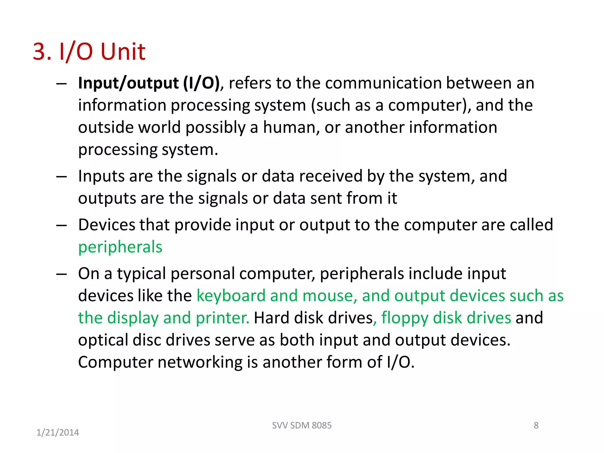 3. I/O Unit
– Input/output (I/O), refers to the communication between an
information processing system (such as a computer), and the
outside world possibly a human, or another information
processing system.
– Inputs are the signals or data received by the system, and
outputs are the signals or data sent from it
– Devices that provide input or output to the computer are called
peripherals
– On a typical personal computer, peripherals include input
devices like the keyboard and mouse, and output devices such as
the display and printer. Hard disk drives, floppy disk drives and
optical disc drives serve as both input and output devices.
Computer networking is another form of I/O.
8
1/21/2014
SVV SDM 8085
 