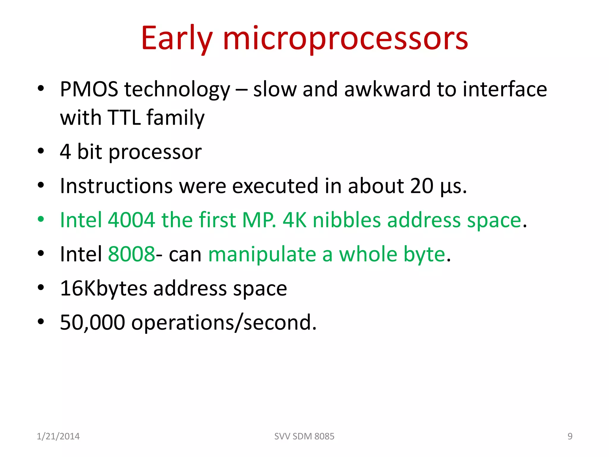 • PMOS technology – slow and awkward to interface
with TTL family
• 4 bit processor
• Instructions were executed in about 20 µs.
• Intel 4004 the first MP. 4K nibbles address space.
• Intel 8008- can manipulate a whole byte.
• 16Kbytes address space
• 50,000 operations/second.
Early microprocessors
1/21/2014 9SVV SDM 8085
 