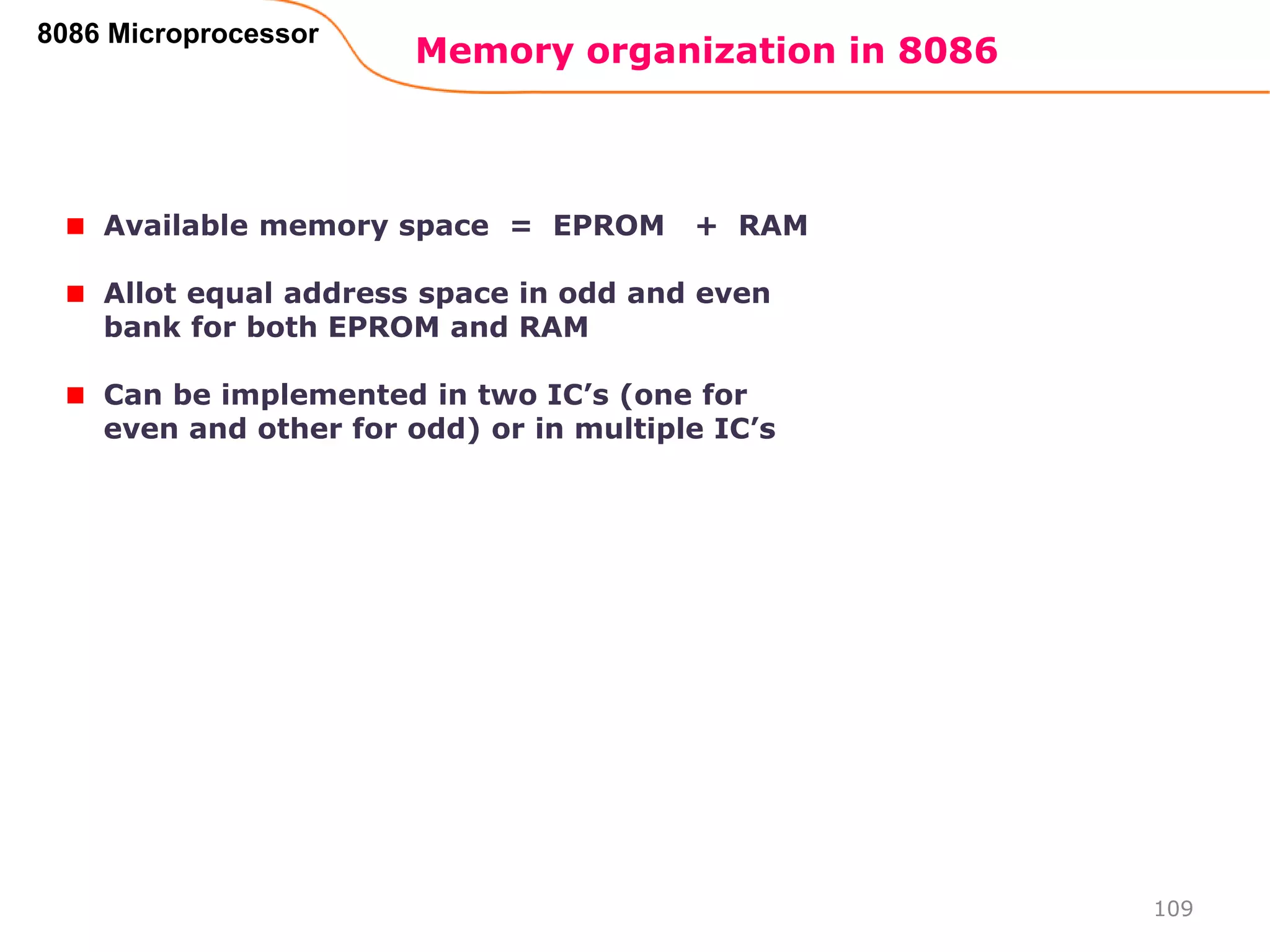 Memory organization in 8086
109
8086 Microprocessor
Available memory space = EPROM + RAM
Allot equal address space in odd and even
bank for both EPROM and RAM
Can be implemented in two IC’s (one for
even and other for odd) or in multiple IC’s
 