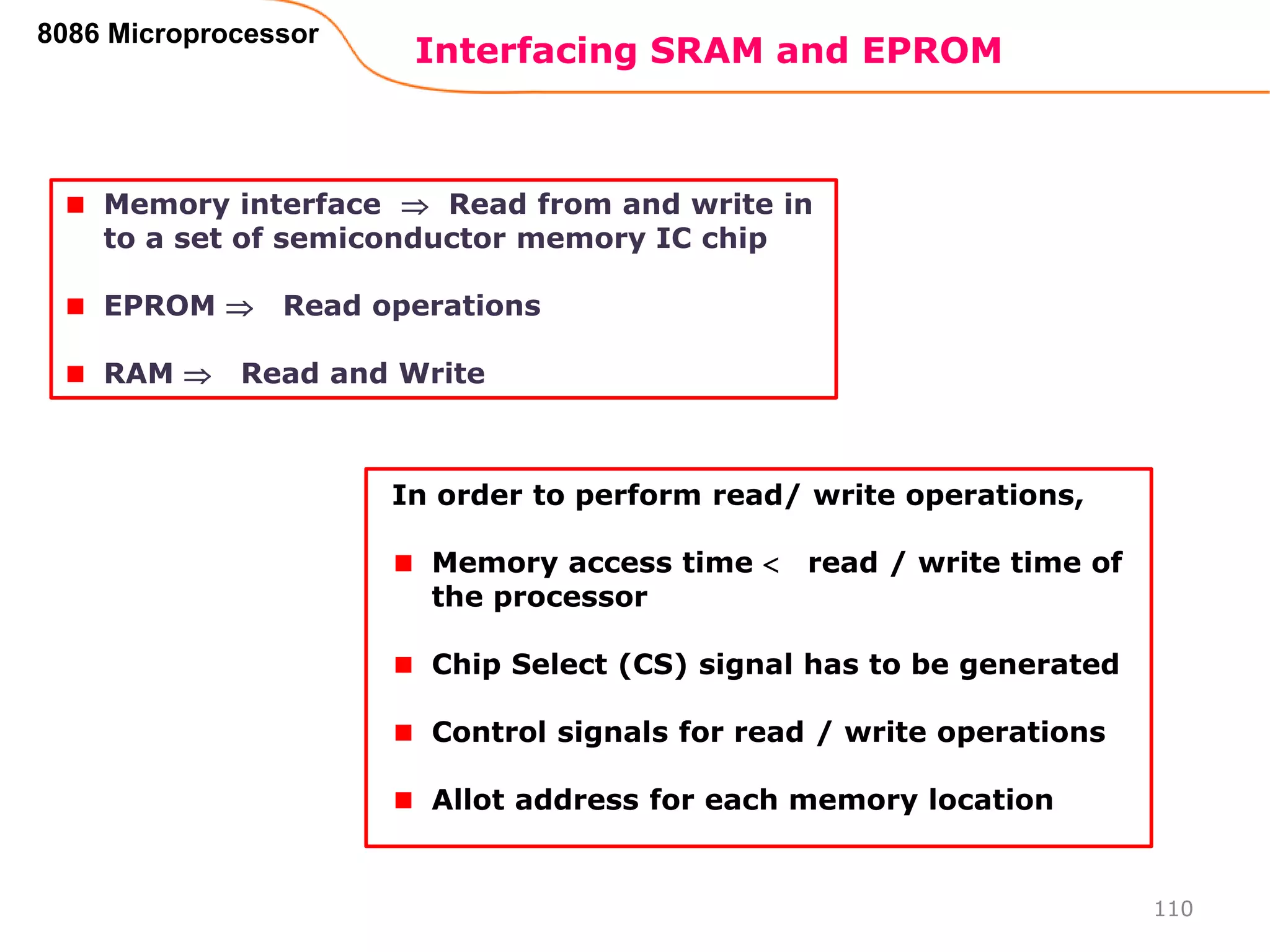 Interfacing SRAM and EPROM
110
8086 Microprocessor
Memory interface  Read from and write in
to a set of semiconductor memory IC chip
EPROM  Read operations
RAM  Read and Write
In order to perform read/ write operations,
Memory access time  read / write time of
the processor
Chip Select (CS) signal has to be generated
Control signals for read / write operations
Allot address for each memory location
 