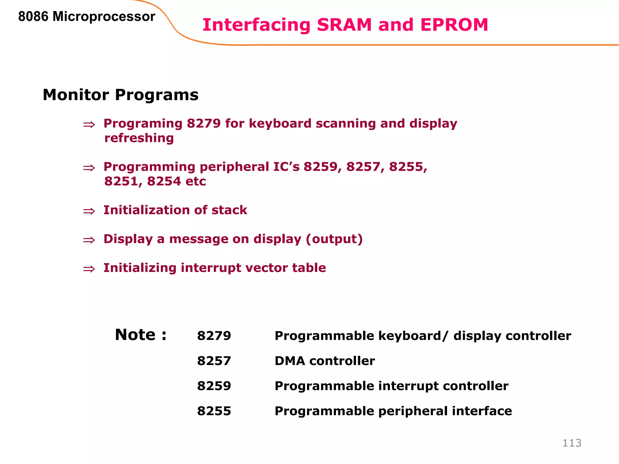 Interfacing SRAM and EPROM
113
8086 Microprocessor
Monitor Programs
 Programing 8279 for keyboard scanning and display
refreshing
 Programming peripheral IC’s 8259, 8257, 8255,
8251, 8254 etc
 Initialization of stack
 Display a message on display (output)
 Initializing interrupt vector table
8279 Programmable keyboard/ display controller
8257 DMA controller
8259 Programmable interrupt controller
8255 Programmable peripheral interface
Note :
 