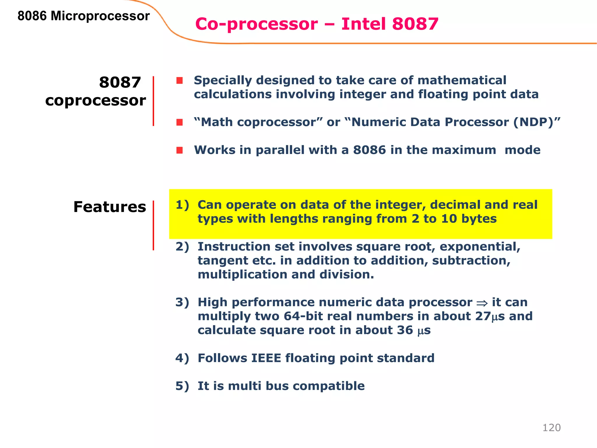 Co-processor – Intel 8087
120
8086 Microprocessor
Specially designed to take care of mathematical
calculations involving integer and floating point data
“Math coprocessor” or “Numeric Data Processor (NDP)”
Works in parallel with a 8086 in the maximum mode
8087
coprocessor
1) Can operate on data of the integer, decimal and real
types with lengths ranging from 2 to 10 bytes
2) Instruction set involves square root, exponential,
tangent etc. in addition to addition, subtraction,
multiplication and division.
3) High performance numeric data processor  it can
multiply two 64-bit real numbers in about 27s and
calculate square root in about 36 s
4) Follows IEEE floating point standard
5) It is multi bus compatible
Features
 