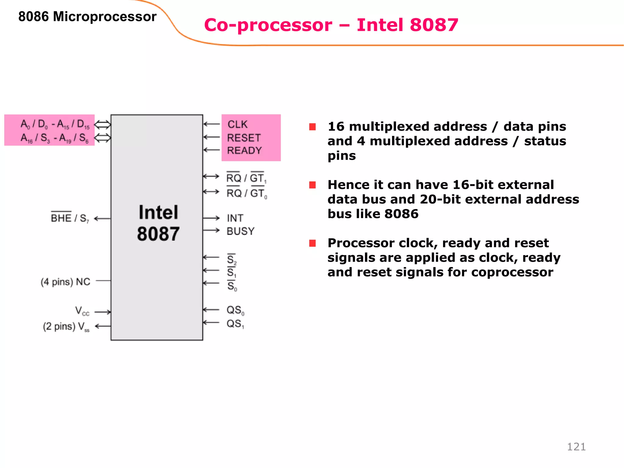 Co-processor – Intel 8087
121
8086 Microprocessor
16 multiplexed address / data pins
and 4 multiplexed address / status
pins
Hence it can have 16-bit external
data bus and 20-bit external address
bus like 8086
Processor clock, ready and reset
signals are applied as clock, ready
and reset signals for coprocessor
 