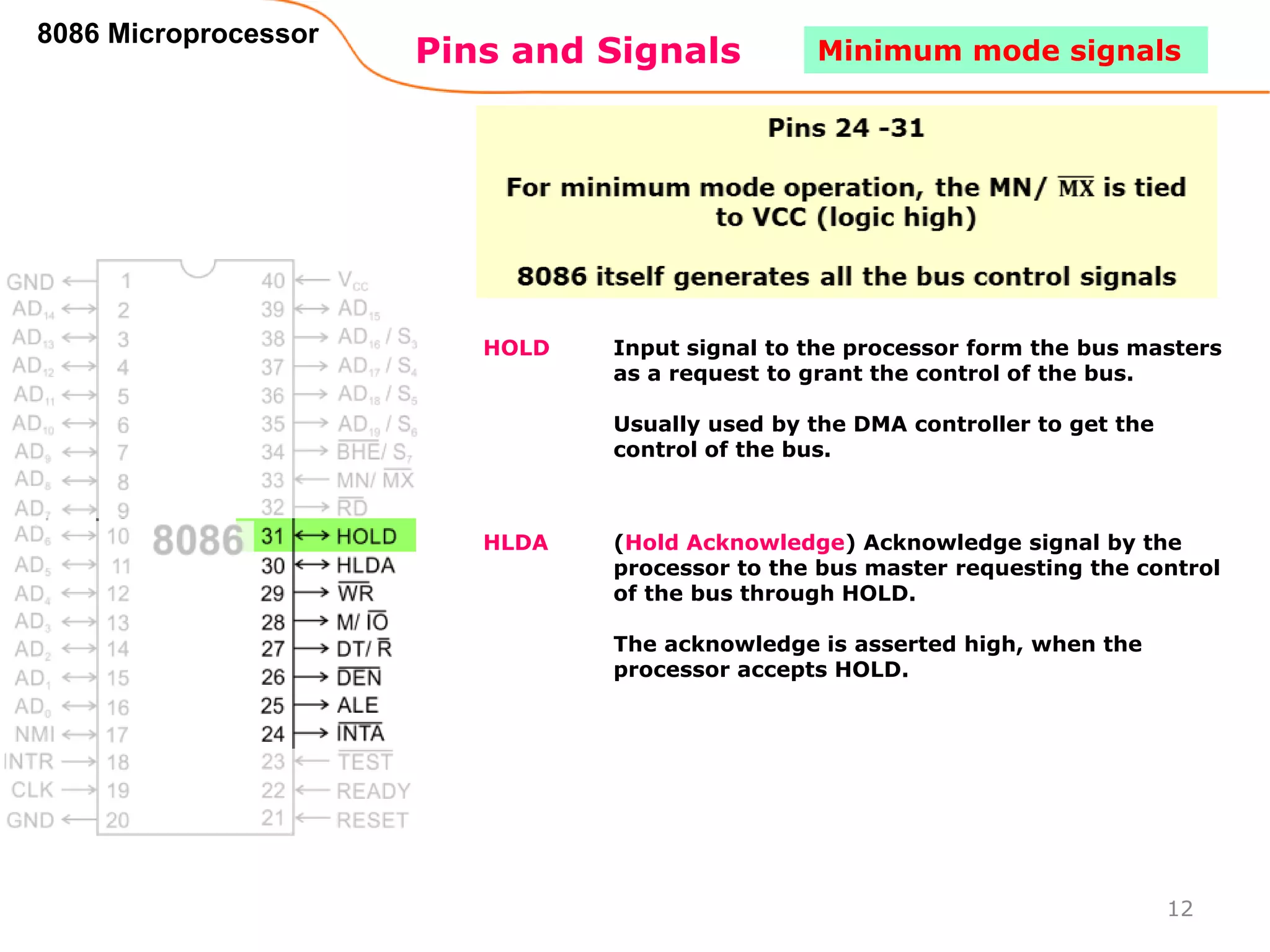 Pins and Signals
8086 Microprocessor
HOLD Input signal to the processor form the bus masters
as a request to grant the control of the bus.
Usually used by the DMA controller to get the
control of the bus.
HLDA (Hold Acknowledge) Acknowledge signal by the
processor to the bus master requesting the control
of the bus through HOLD.
The acknowledge is asserted high, when the
processor accepts HOLD.
12
Minimum mode signals
 