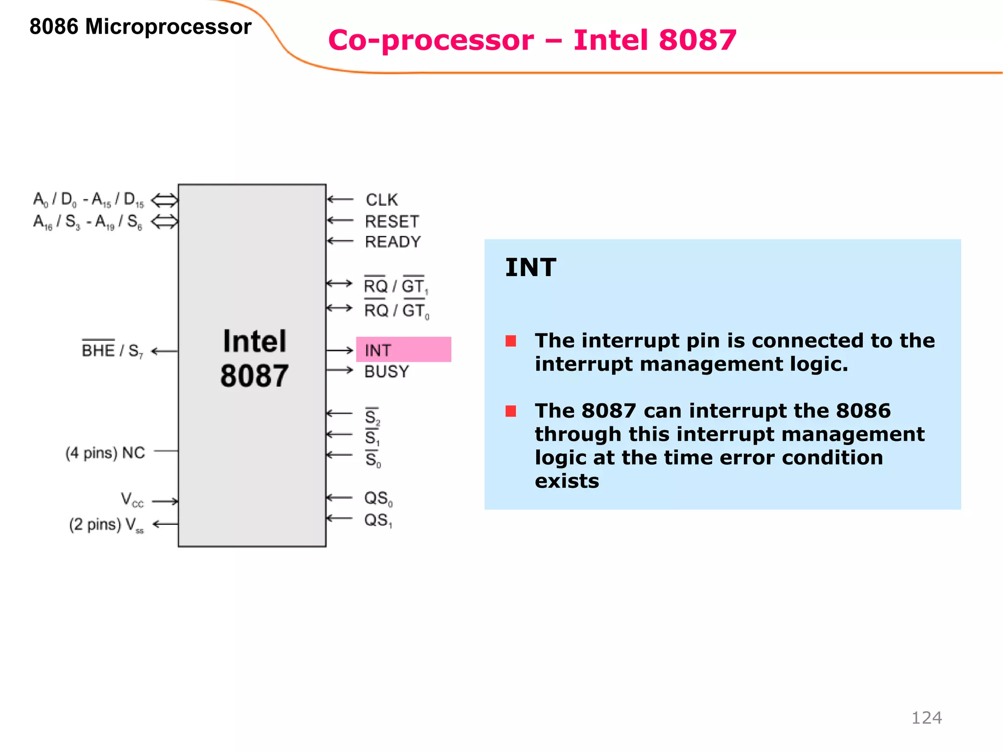 Co-processor – Intel 8087
124
8086 Microprocessor
The interrupt pin is connected to the
interrupt management logic.
The 8087 can interrupt the 8086
through this interrupt management
logic at the time error condition
exists
INT
 