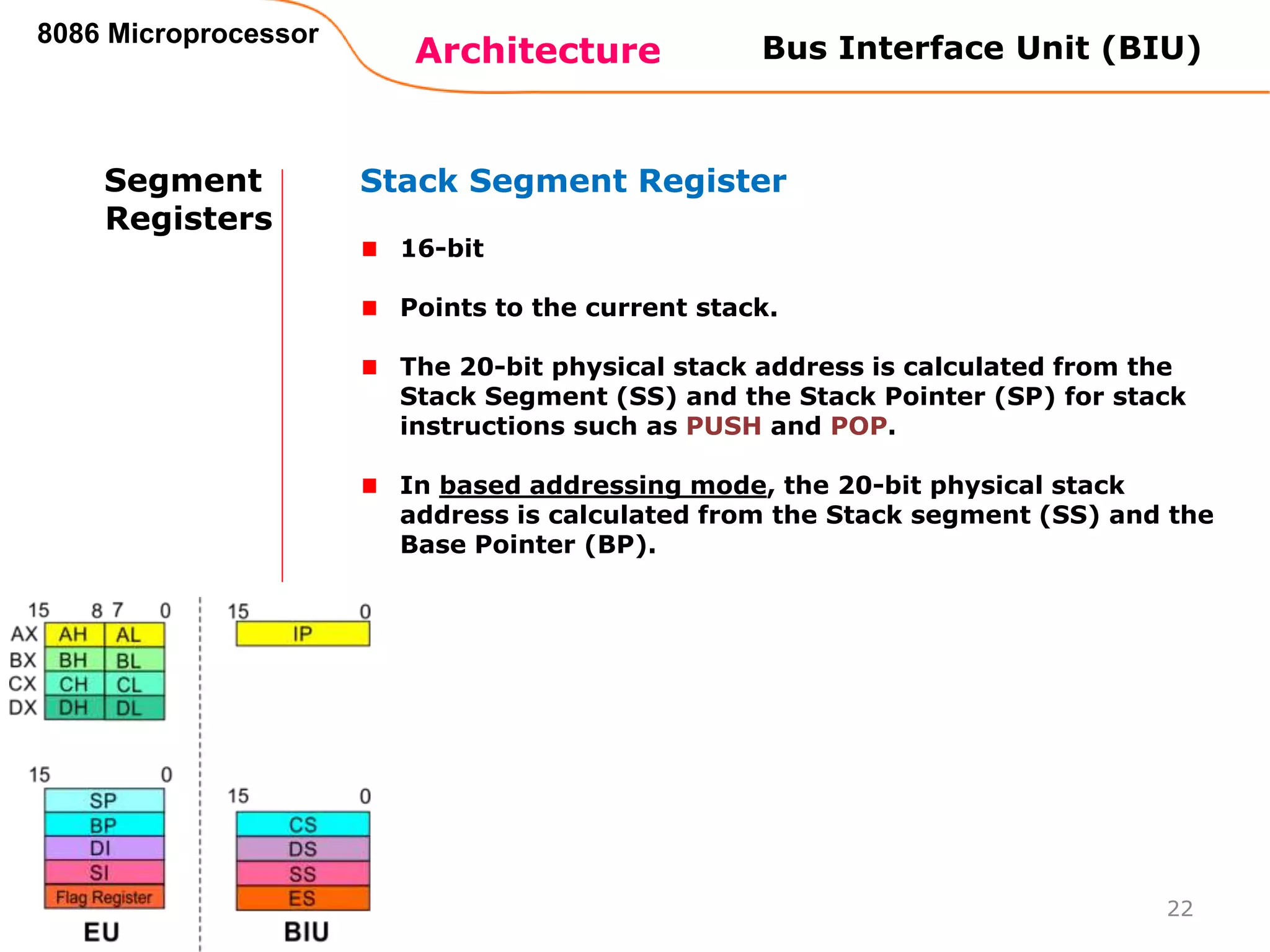 Architecture
8086 Microprocessor
22
Bus Interface Unit (BIU)
Segment
Registers
Stack Segment Register
16-bit
Points to the current stack.
The 20-bit physical stack address is calculated from the
Stack Segment (SS) and the Stack Pointer (SP) for stack
instructions such as PUSH and POP.
In based addressing mode, the 20-bit physical stack
address is calculated from the Stack segment (SS) and the
Base Pointer (BP).
 