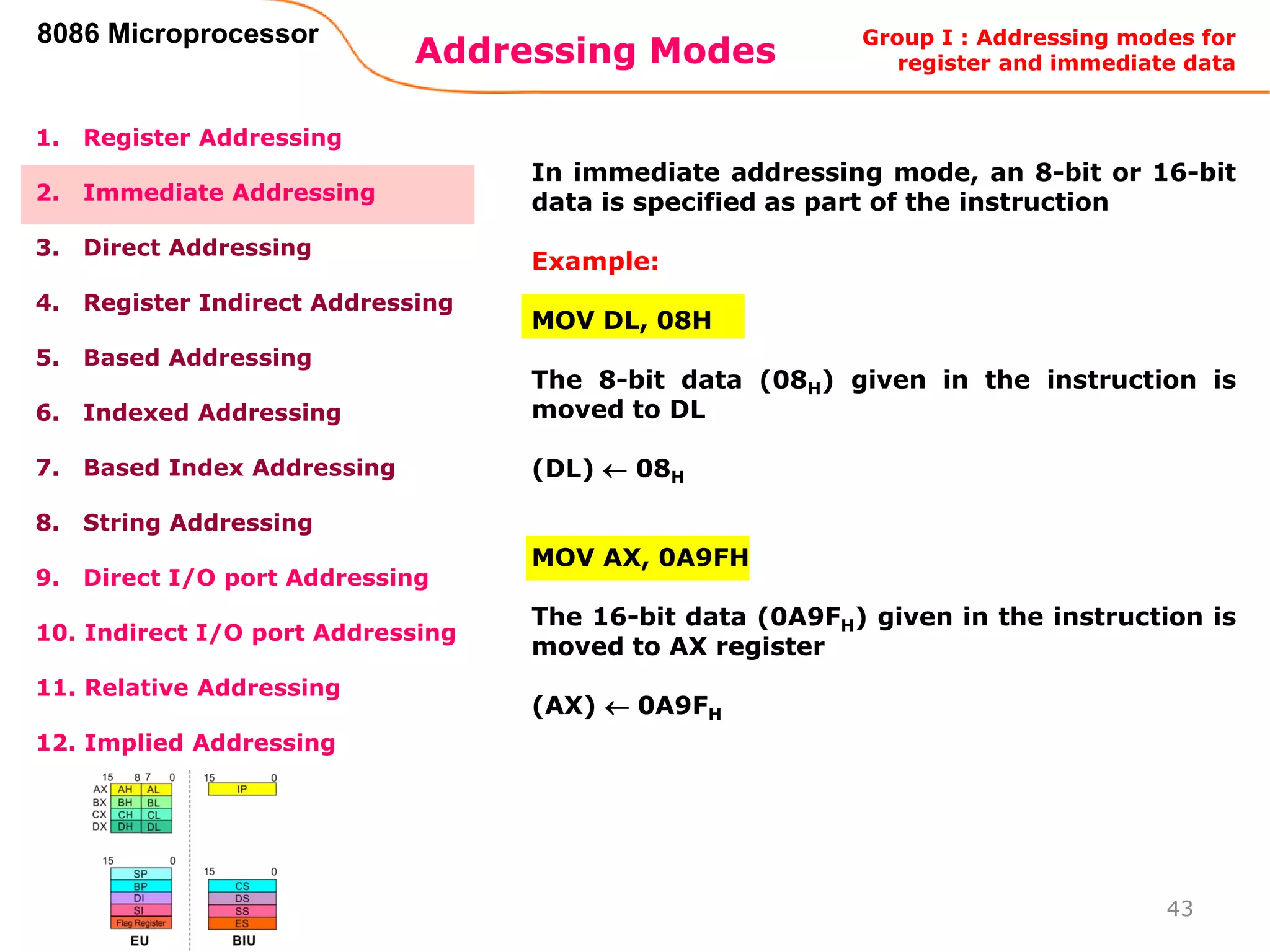 Addressing Modes
43
8086 Microprocessor
1. Register Addressing
2. Immediate Addressing
3. Direct Addressing
4. Register Indirect Addressing
5. Based Addressing
6. Indexed Addressing
7. Based Index Addressing
8. String Addressing
9. Direct I/O port Addressing
10. Indirect I/O port Addressing
11. Relative Addressing
12. Implied Addressing
In immediate addressing mode, an 8-bit or 16-bit
data is specified as part of the instruction
Example:
MOV DL, 08H
The 8-bit data (08H) given in the instruction is
moved to DL
(DL)  08H
MOV AX, 0A9FH
The 16-bit data (0A9FH) given in the instruction is
moved to AX register
(AX)  0A9FH
Group I : Addressing modes for
register and immediate data
 