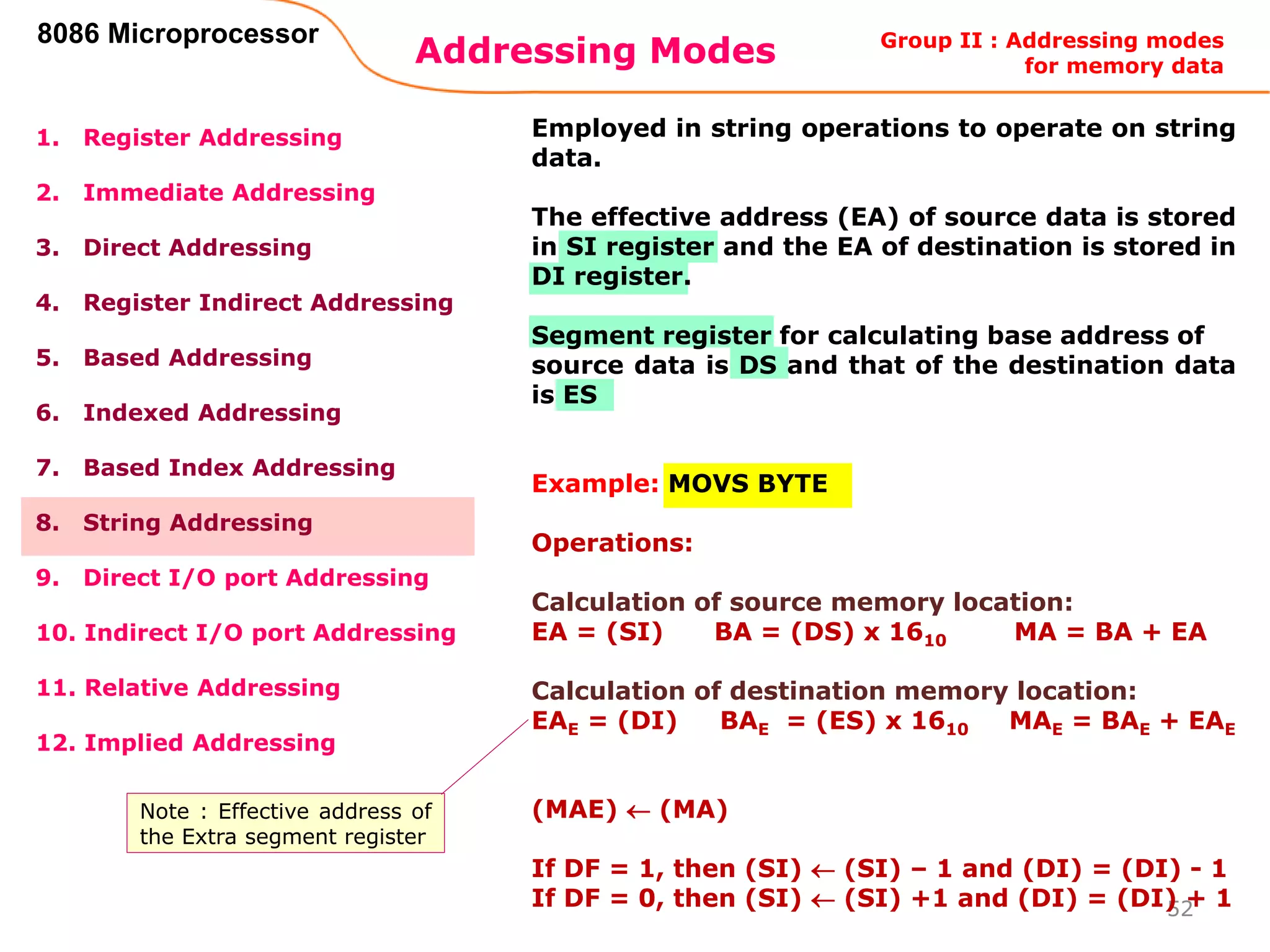 Addressing Modes
52
8086 Microprocessor
1. Register Addressing
2. Immediate Addressing
3. Direct Addressing
4. Register Indirect Addressing
5. Based Addressing
6. Indexed Addressing
7. Based Index Addressing
8. String Addressing
9. Direct I/O port Addressing
10. Indirect I/O port Addressing
11. Relative Addressing
12. Implied Addressing
Employed in string operations to operate on string
data.
The effective address (EA) of source data is stored
in SI register and the EA of destination is stored in
DI register.
Segment register for calculating base address of
source data is DS and that of the destination data
is ES
Example: MOVS BYTE
Operations:
Calculation of source memory location:
EA = (SI) BA = (DS) x 1610 MA = BA + EA
Calculation of destination memory location:
EAE = (DI) BAE = (ES) x 1610 MAE = BAE + EAE
(MAE)  (MA)
If DF = 1, then (SI)  (SI) – 1 and (DI) = (DI) - 1
If DF = 0, then (SI)  (SI) +1 and (DI) = (DI) + 1
Group II : Addressing modes
for memory data
Note : Effective address of
the Extra segment register
 