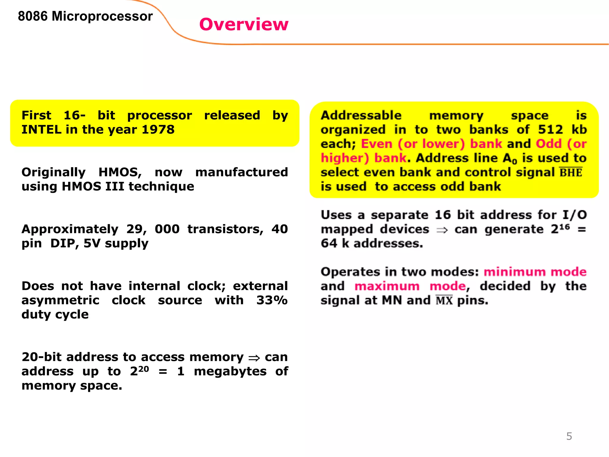 Overview
8086 Microprocessor
First 16- bit processor released by
INTEL in the year 1978
Originally HMOS, now manufactured
using HMOS III technique
Approximately 29, 000 transistors, 40
pin DIP, 5V supply
Does not have internal clock; external
asymmetric clock source with 33%
duty cycle
20-bit address to access memory  can
address up to 220 = 1 megabytes of
memory space.
5
 
