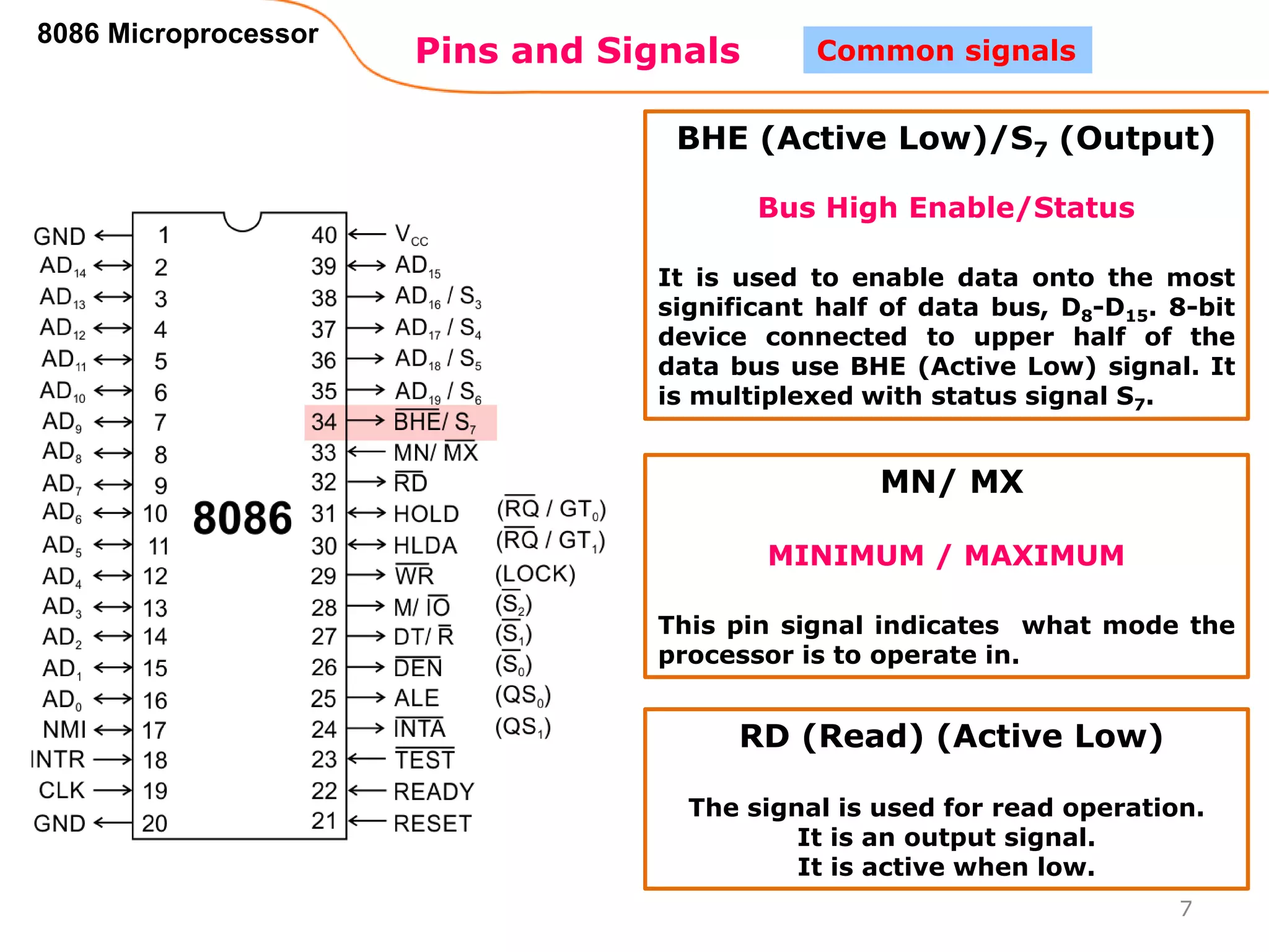 Pins and Signals
8086 Microprocessor
7
Common signals
BHE (Active Low)/S7 (Output)
Bus High Enable/Status
It is used to enable data onto the most
significant half of data bus, D8-D15. 8-bit
device connected to upper half of the
data bus use BHE (Active Low) signal. It
is multiplexed with status signal S7.
MN/ MX
MINIMUM / MAXIMUM
This pin signal indicates what mode the
processor is to operate in.
RD (Read) (Active Low)
The signal is used for read operation.
It is an output signal.
It is active when low.
 