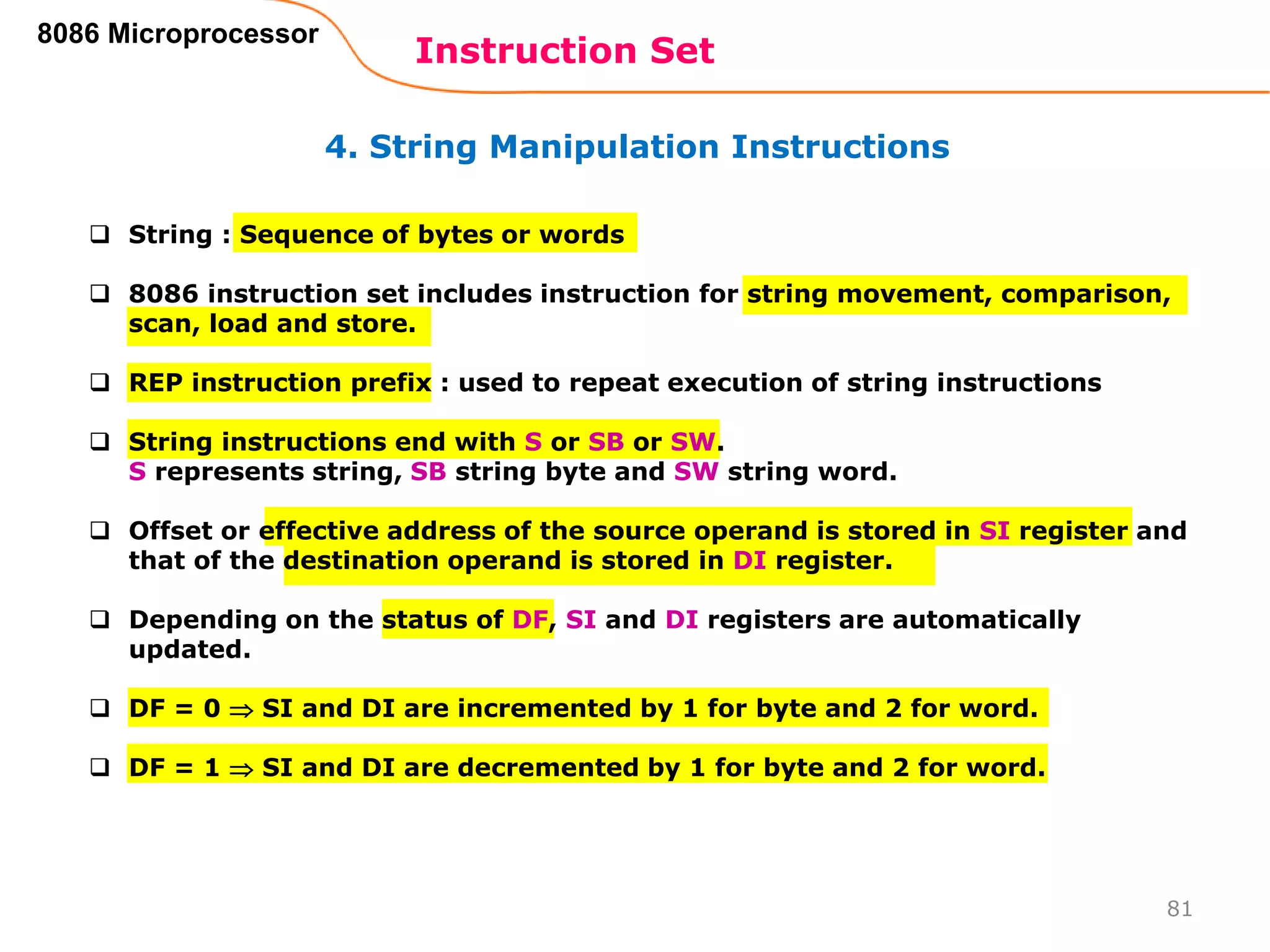 4. String Manipulation Instructions
Instruction Set
81
8086 Microprocessor
 String : Sequence of bytes or words
 8086 instruction set includes instruction for string movement, comparison,
scan, load and store.
 REP instruction prefix : used to repeat execution of string instructions
 String instructions end with S or SB or SW.
S represents string, SB string byte and SW string word.
 Offset or effective address of the source operand is stored in SI register and
that of the destination operand is stored in DI register.
 Depending on the status of DF, SI and DI registers are automatically
updated.
 DF = 0  SI and DI are incremented by 1 for byte and 2 for word.
 DF = 1  SI and DI are decremented by 1 for byte and 2 for word.
 