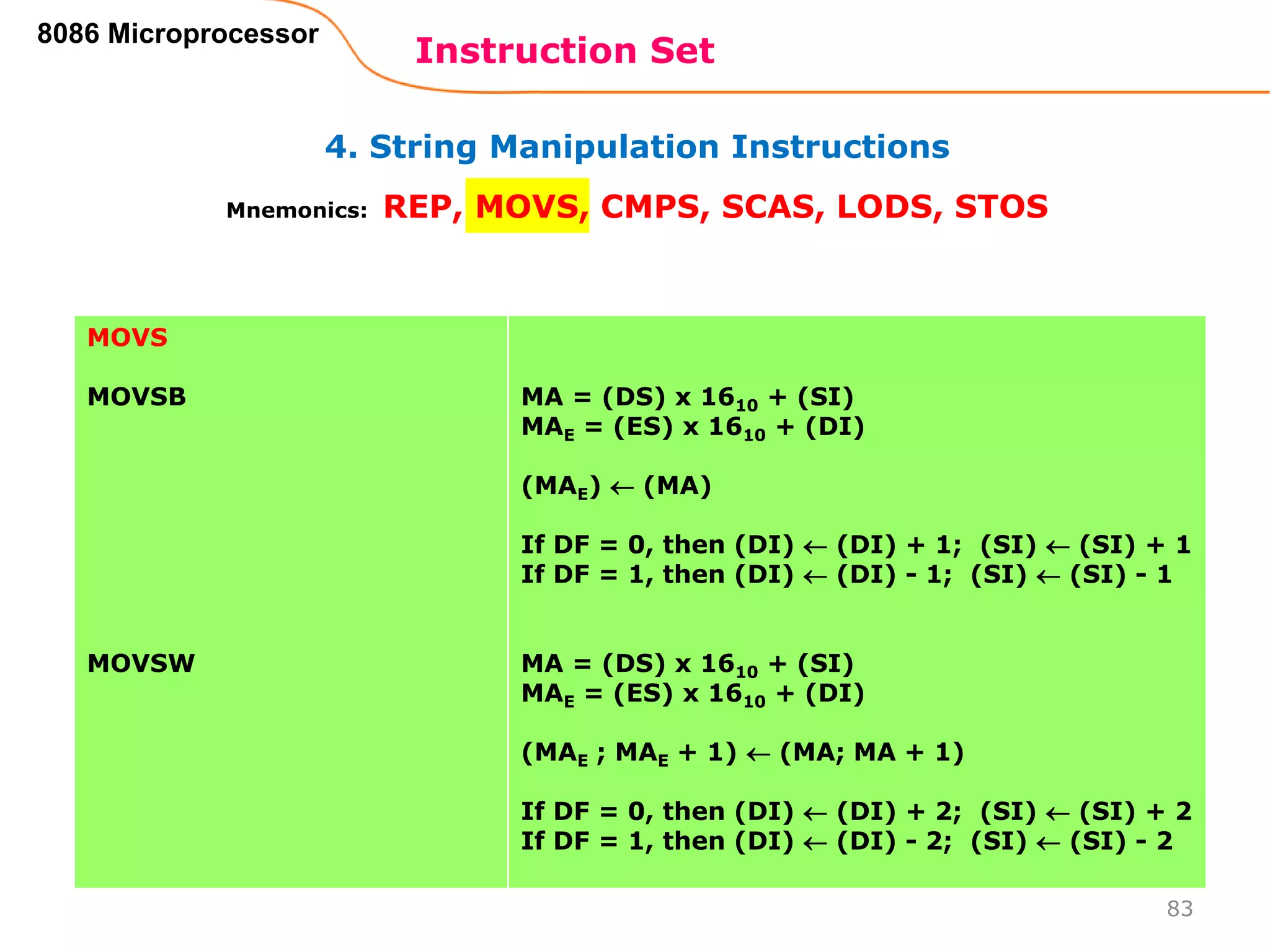 4. String Manipulation Instructions
Instruction Set
83
8086 Microprocessor
Mnemonics: REP, MOVS, CMPS, SCAS, LODS, STOS
MOVS
MOVSB
MOVSW
MA = (DS) x 1610 + (SI)
MAE = (ES) x 1610 + (DI)
(MAE)  (MA)
If DF = 0, then (DI)  (DI) + 1; (SI)  (SI) + 1
If DF = 1, then (DI)  (DI) - 1; (SI)  (SI) - 1
MA = (DS) x 1610 + (SI)
MAE = (ES) x 1610 + (DI)
(MAE ; MAE + 1)  (MA; MA + 1)
If DF = 0, then (DI)  (DI) + 2; (SI)  (SI) + 2
If DF = 1, then (DI)  (DI) - 2; (SI)  (SI) - 2
 