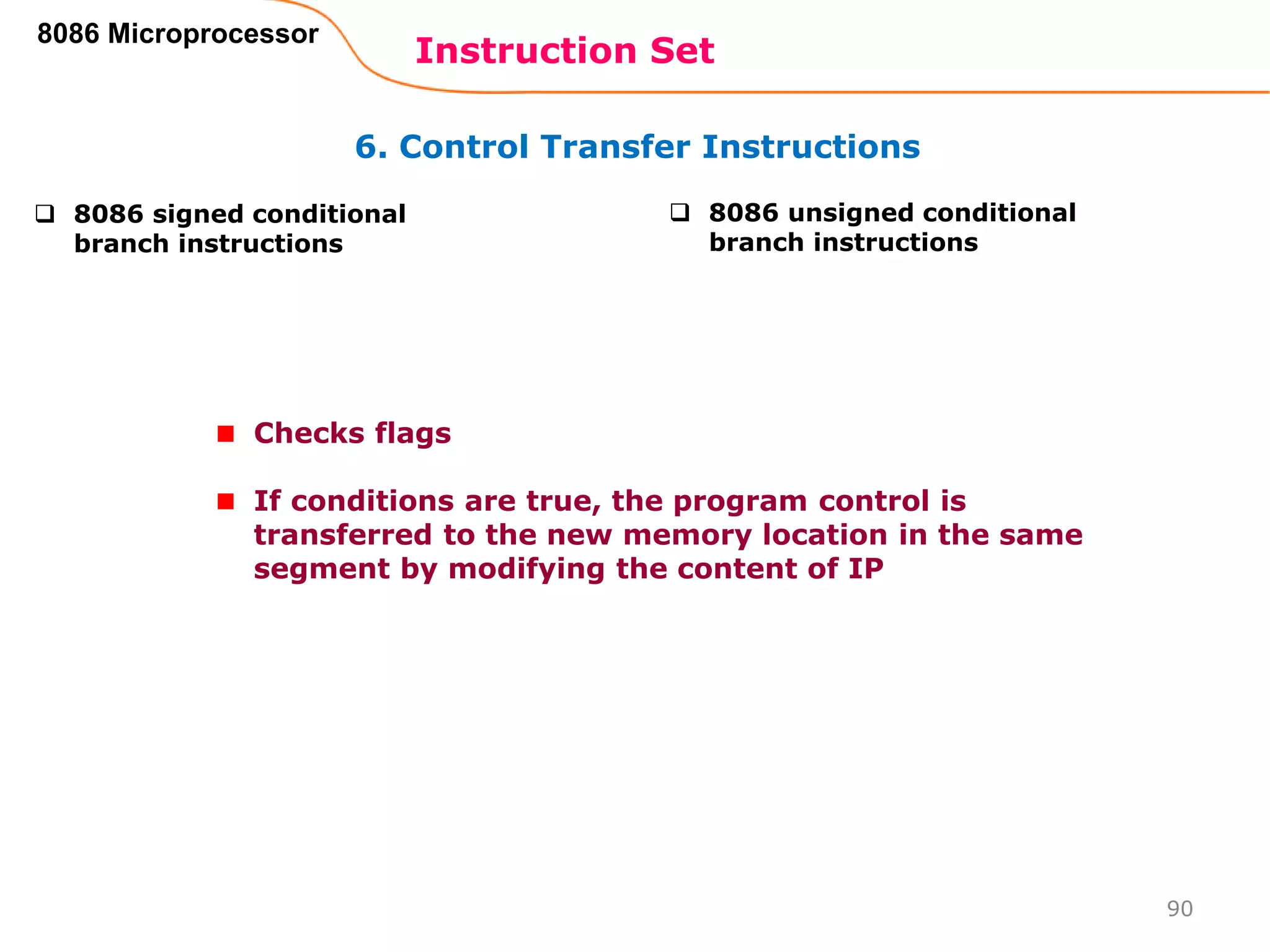 6. Control Transfer Instructions
Instruction Set
90
8086 Microprocessor
 8086 signed conditional
branch instructions
 8086 unsigned conditional
branch instructions
Checks flags
If conditions are true, the program control is
transferred to the new memory location in the same
segment by modifying the content of IP
 