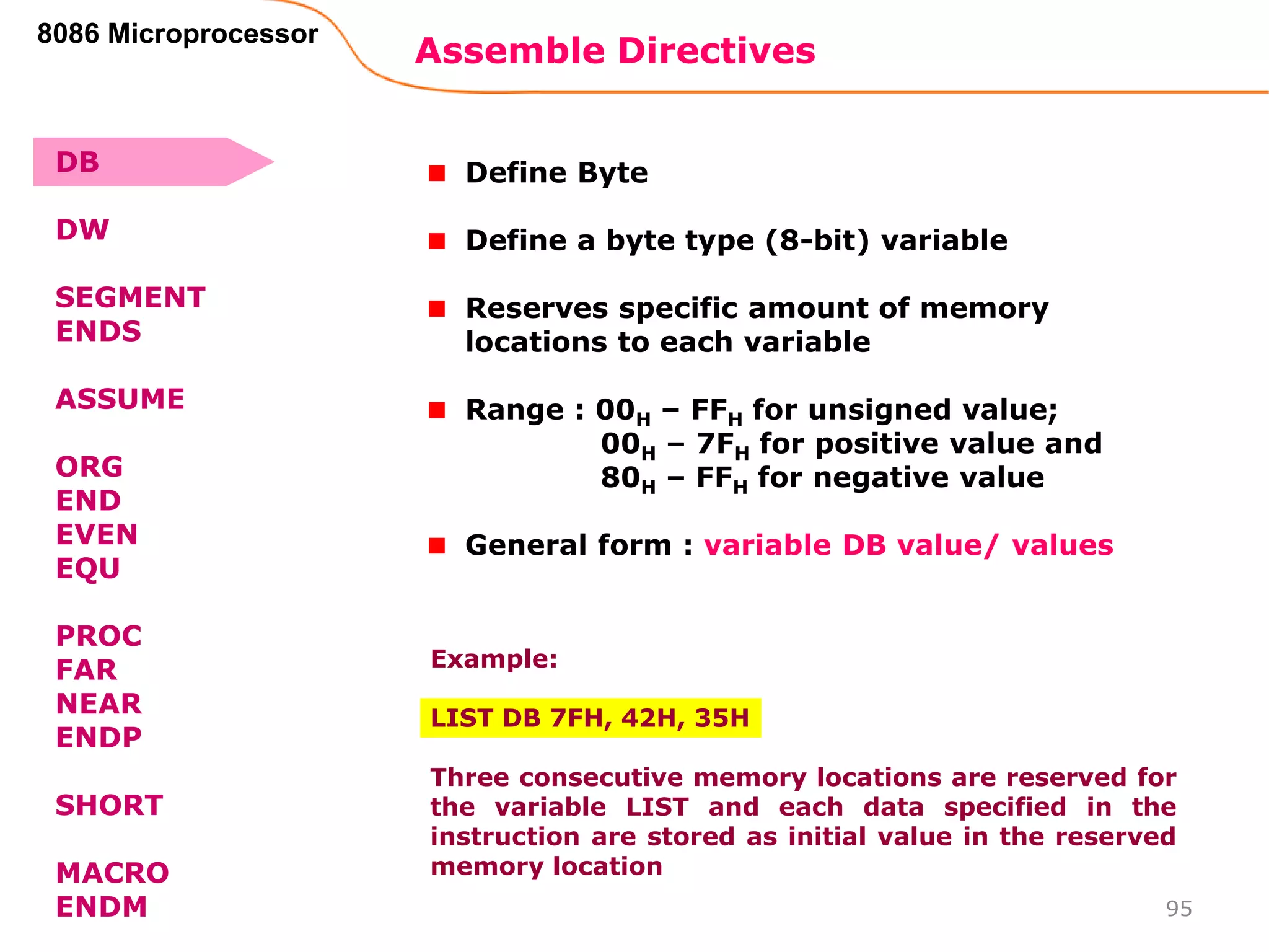 Assemble Directives
95
8086 Microprocessor
Define Byte
Define a byte type (8-bit) variable
Reserves specific amount of memory
locations to each variable
Range : 00H – FFH for unsigned value;
00H – 7FH for positive value and
80H – FFH for negative value
General form : variable DB value/ values
Example:
LIST DB 7FH, 42H, 35H
Three consecutive memory locations are reserved for
the variable LIST and each data specified in the
instruction are stored as initial value in the reserved
memory location
DB
DW
SEGMENT
ENDS
ASSUME
ORG
END
EVEN
EQU
PROC
FAR
NEAR
ENDP
SHORT
MACRO
ENDM
 
