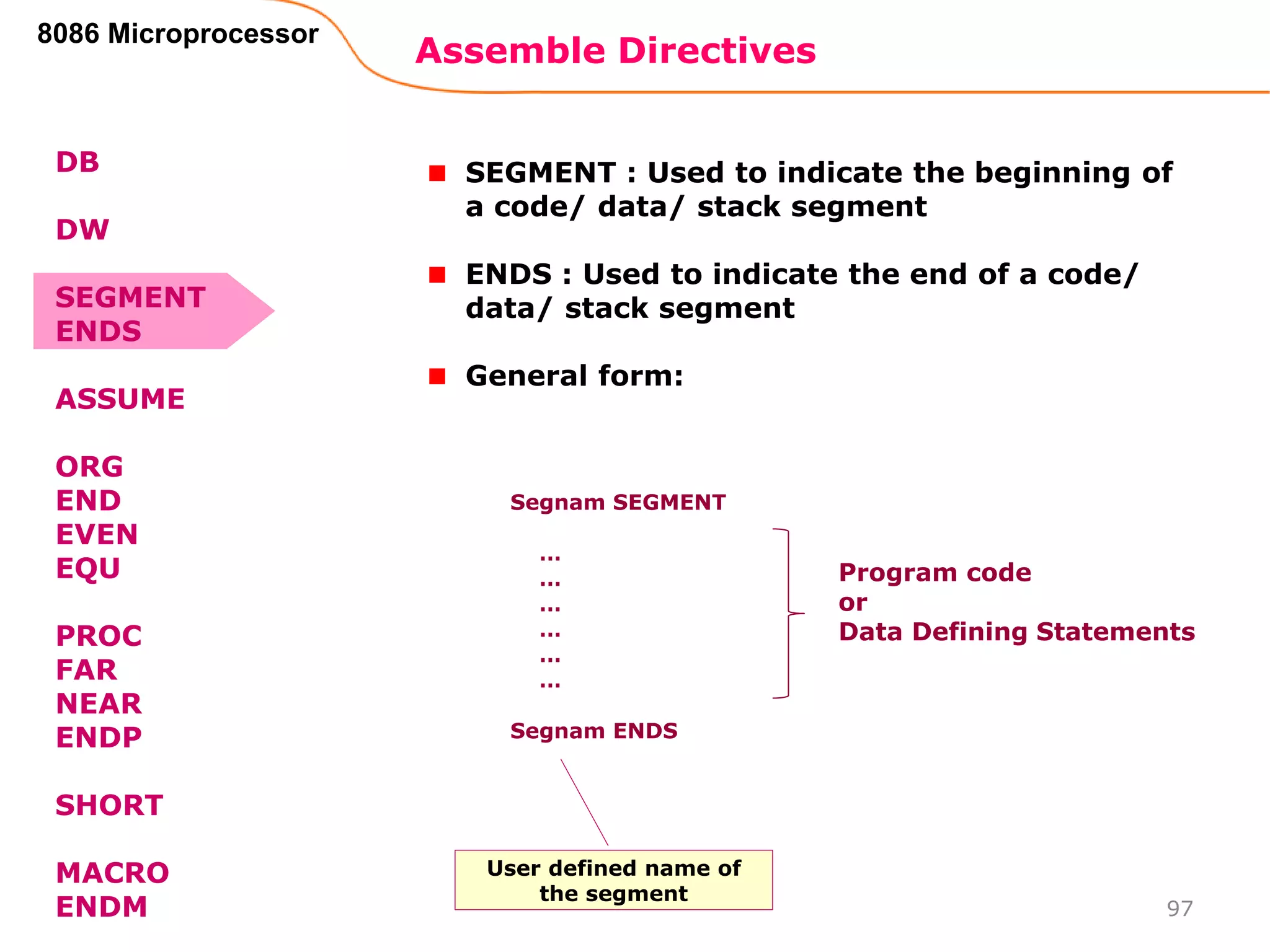 Assemble Directives
97
8086 Microprocessor
SEGMENT : Used to indicate the beginning of
a code/ data/ stack segment
ENDS : Used to indicate the end of a code/
data/ stack segment
General form:
Segnam SEGMENT
…
…
…
…
…
…
Segnam ENDS
Program code
or
Data Defining Statements
User defined name of
the segment
DB
DW
SEGMENT
ENDS
ASSUME
ORG
END
EVEN
EQU
PROC
FAR
NEAR
ENDP
SHORT
MACRO
ENDM
 