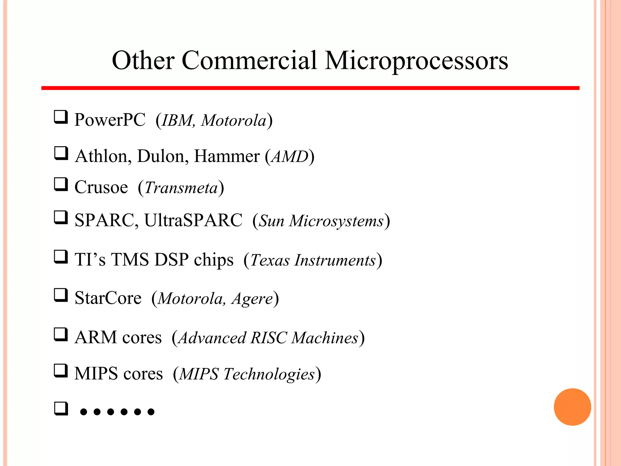 Other Commercial Microprocessors
 PowerPC (IBM, Motorola)
 Athlon, Dulon, Hammer (AMD)
 Crusoe (Transmeta)
 SPARC, UltraSPARC (Sun Microsystems)
 ARM cores (Advanced RISC Machines)
 MIPS cores (MIPS Technologies)
 TI’s TMS DSP chips (Texas Instruments)
 StarCore (Motorola, Agere)
 • • • • • •
 